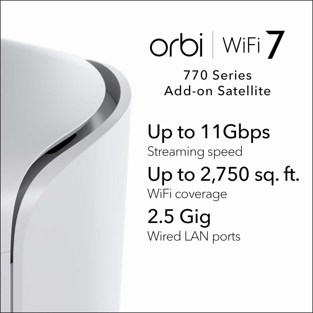 orbi WiFi 7 770 Series Add-on Satellite Up to 11 Gbps Streaming speed Up to 2,750 sq. ft. WiFi coverage 2.5 Gig Wired LAN ports