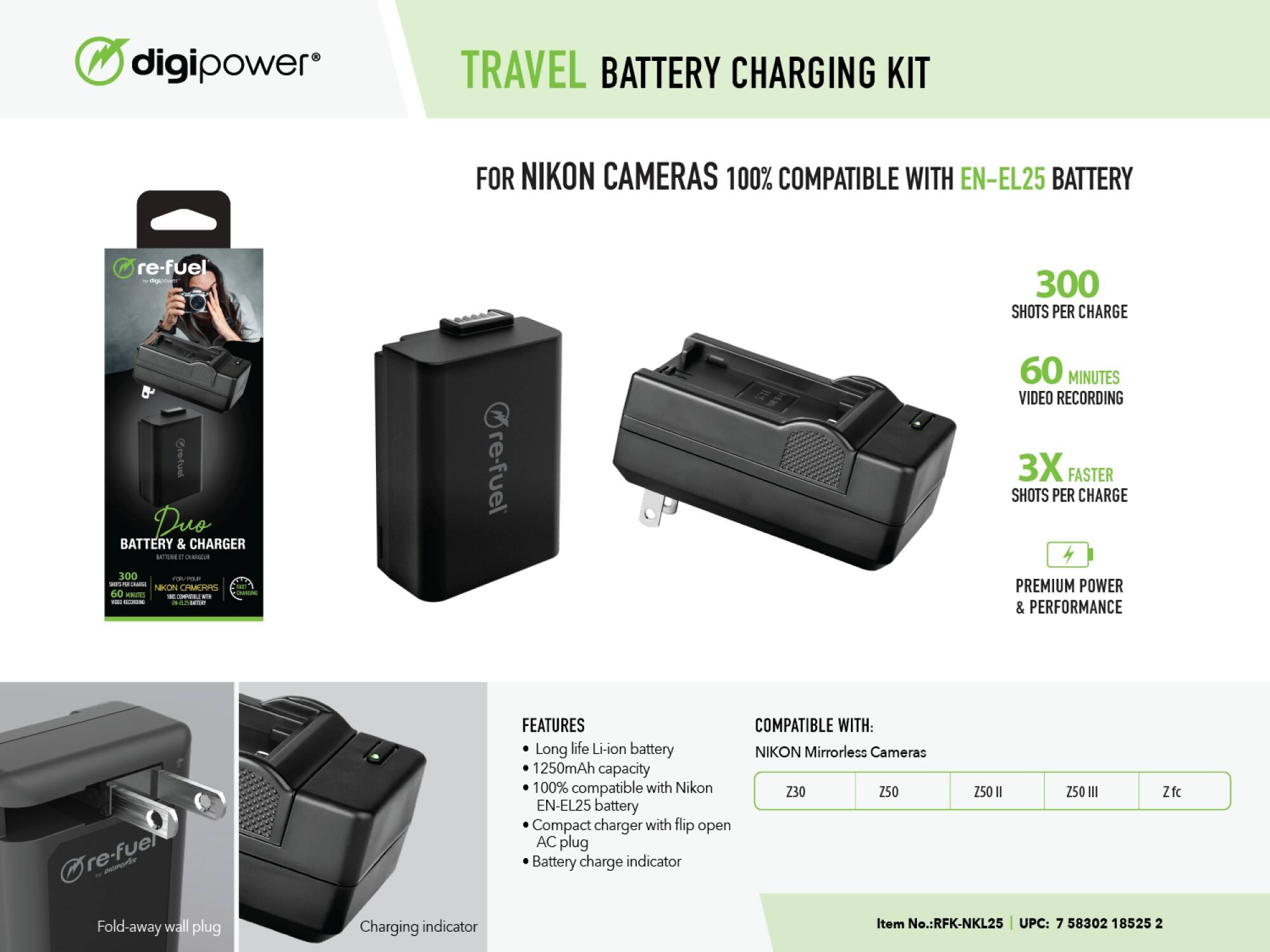 digipower TRAVEL BATTERY CHARGING KIT FOR NIKON CAMERAS 100% COMPATIBLE WITH EN-EL25 BATTERY re-fuel C 300 SHOTS PER CHARGE & Cretust Duo BATTERY & CHARGER O .  re-fuel 60 MINUTES VIDEO RECORDING 3X FASTER SHOTS PER CHARGE 300 CEC - - - 1 NKON CHMEHRS 60 SNOT I - - -. - - E PREMIUM POWER & PERFORMANCE Dre-fuel M -h FEATURES COMPATIBLE WITH: Long life Li-ion battery NIKON Mirrorless Cameras 1250mAh capacity 100% compatible with Nikon Z30 Z50 EN-EL25 battery Compact charger with flip open AC plug Battery charge indicator Fold-away wall plug Charging indicator Item No.:RFK-NKL25 UPC: 7 58302 18525 2