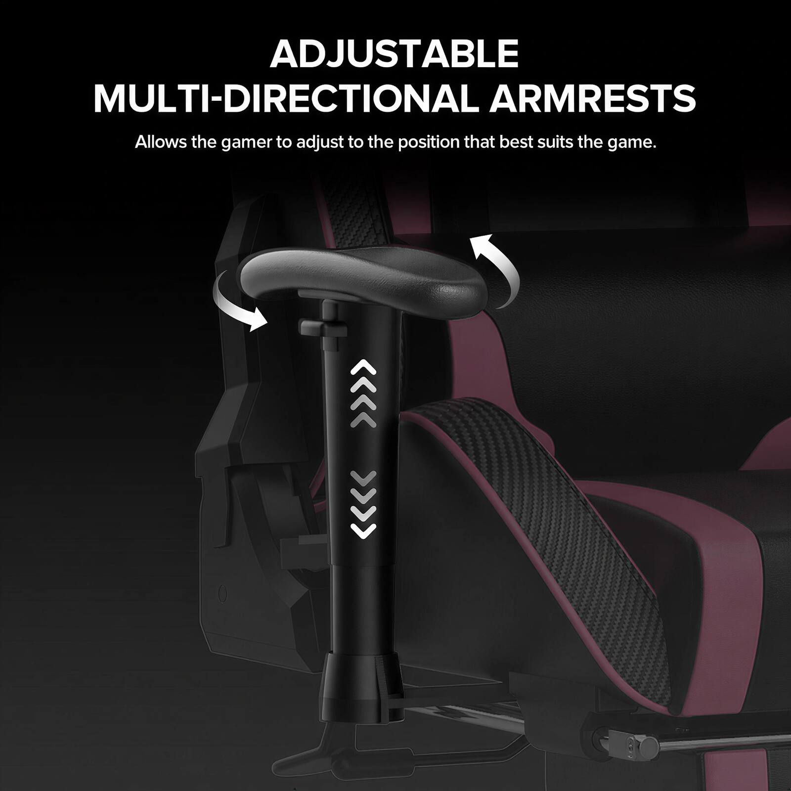 ADJUSTABLE MULTI-DIRECTIONAL ARMRESTS  
Allows the gamer to adjust to the position that best suits the game.