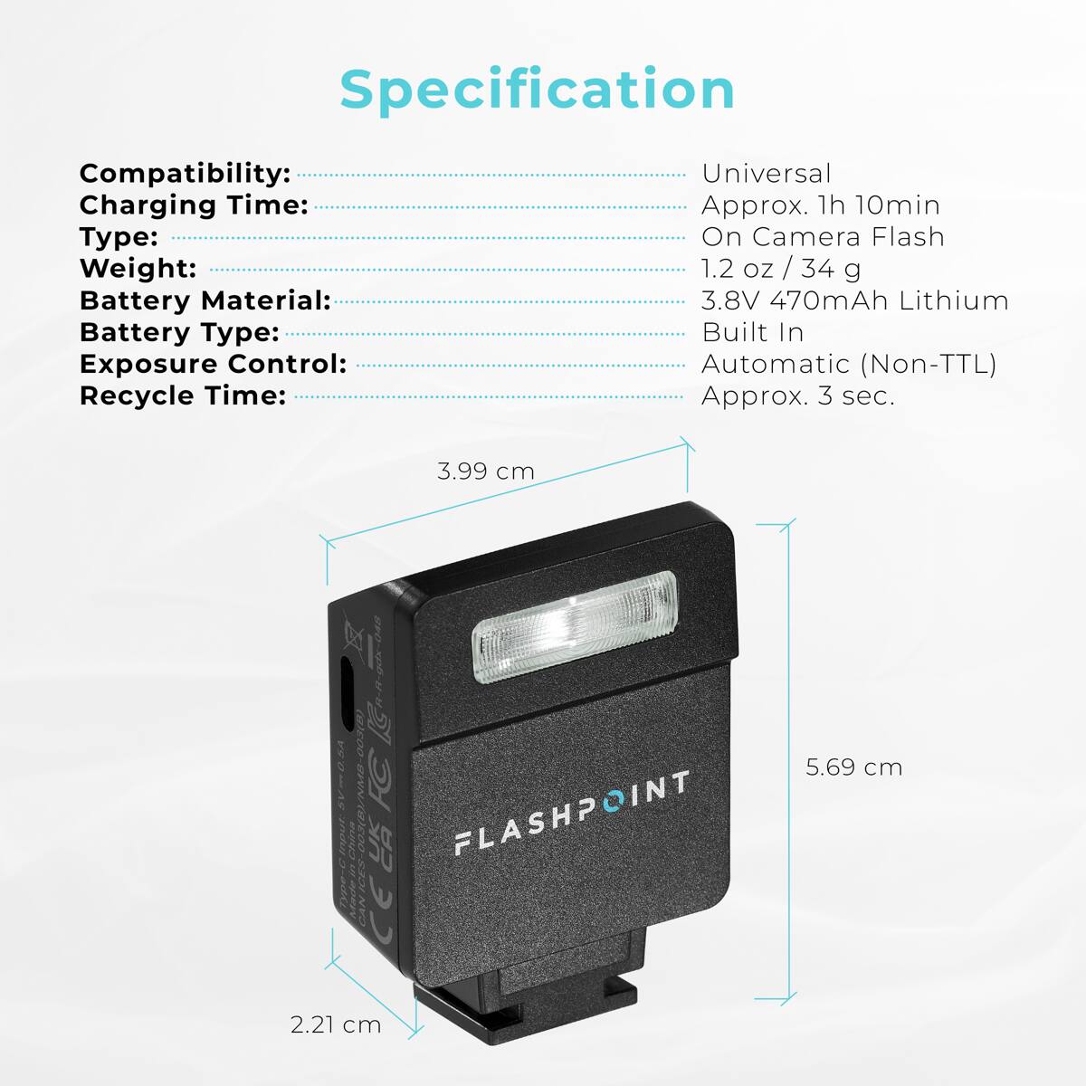 Specification  
Compatibility: Universal  
Charging Time: Approx. 1h 10min  
Type: On Camera Flash  
Weight: 1.2 oz / 34 g  
Battery Material: 3.8V 470mAh Lithium  
Battery Type: Built In  
Exposure Control: Automatic (Non-TTL)  
Recycle Time: Approx. 3 sec.  

Dimensions:  
- 3.99 cm  
- 5.69 cm  
- 2.21 cm  

Made in China  
FLASHPOINT