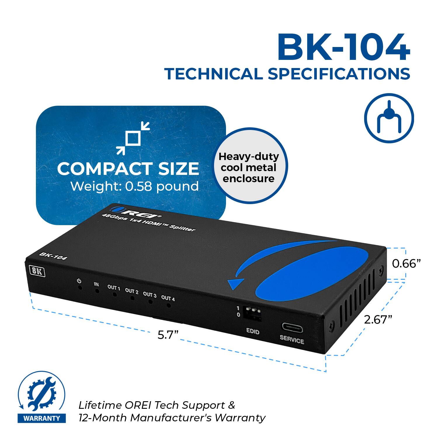 BK-104 TECHNICAL SPECIFICATIONS Heavy-duty cool metal enclosure COMPACT SIZE Weight: 0.58 pound BK-104 48Gbps REI 14 HDI FN Splitter 5.7" 1 0 EDID SERVICE 0.66" 2.67" Lifetime OREI Tech Support & WARRANTY 12-Month Manufacturer's Warranty