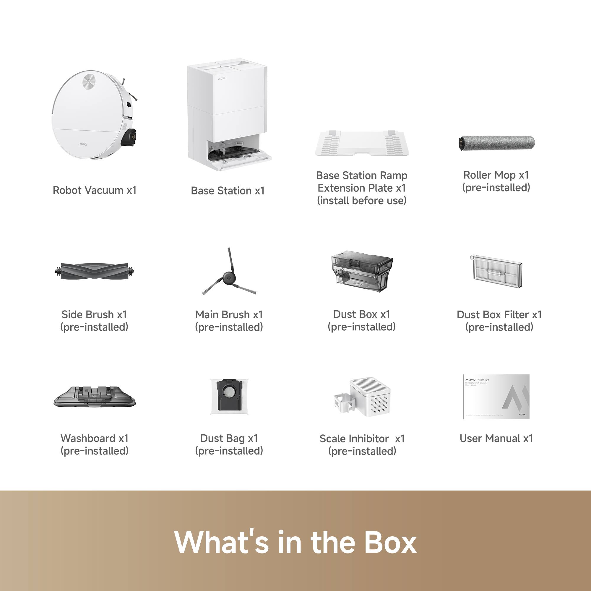 Robot Vacuum x1  
Base Station x1  
Base Station Ramp Extension Plate x1 (install before use)  
Roller Mop x1 (pre-installed)  
Side Brush x1 (pre-installed)  
Main Brush x1 (pre-installed)  
Dust Box x1 (pre-installed)  
Dust Box Filter x1 (pre-installed)  
Washboard x1 (pre-installed)  
Dust Bag x1 (pre-installed)  
Scale Inhibitor x1 (pre-installed)  
User Manual x1  

What's in the Box