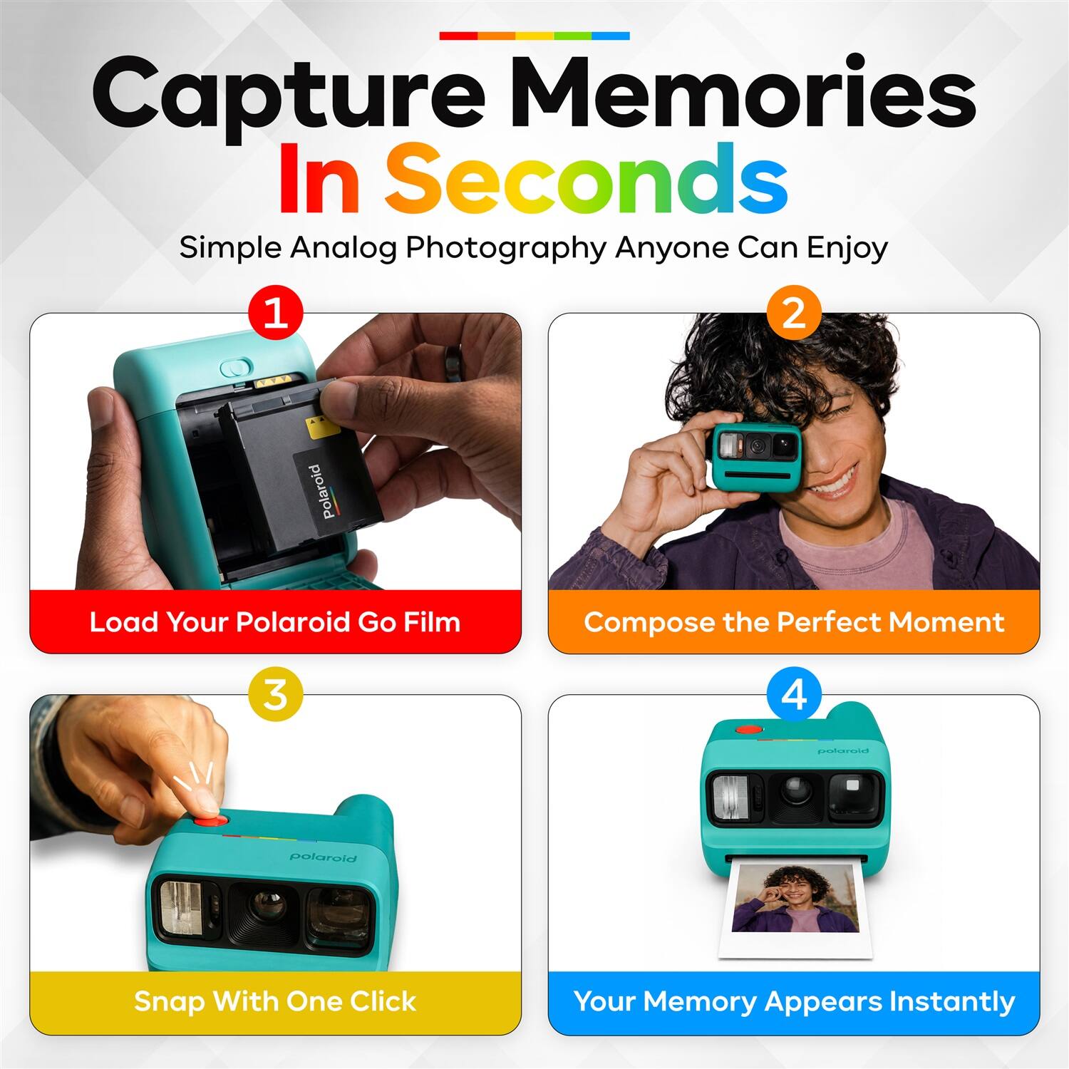 Capture Memories In Seconds  
Simple Analog Photography Anyone Can Enjoy  

1. Load Your Polaroid Go Film  
2. Compose the Perfect Moment  
3. Snap With One Click  
4. Your Memory Appears Instantly