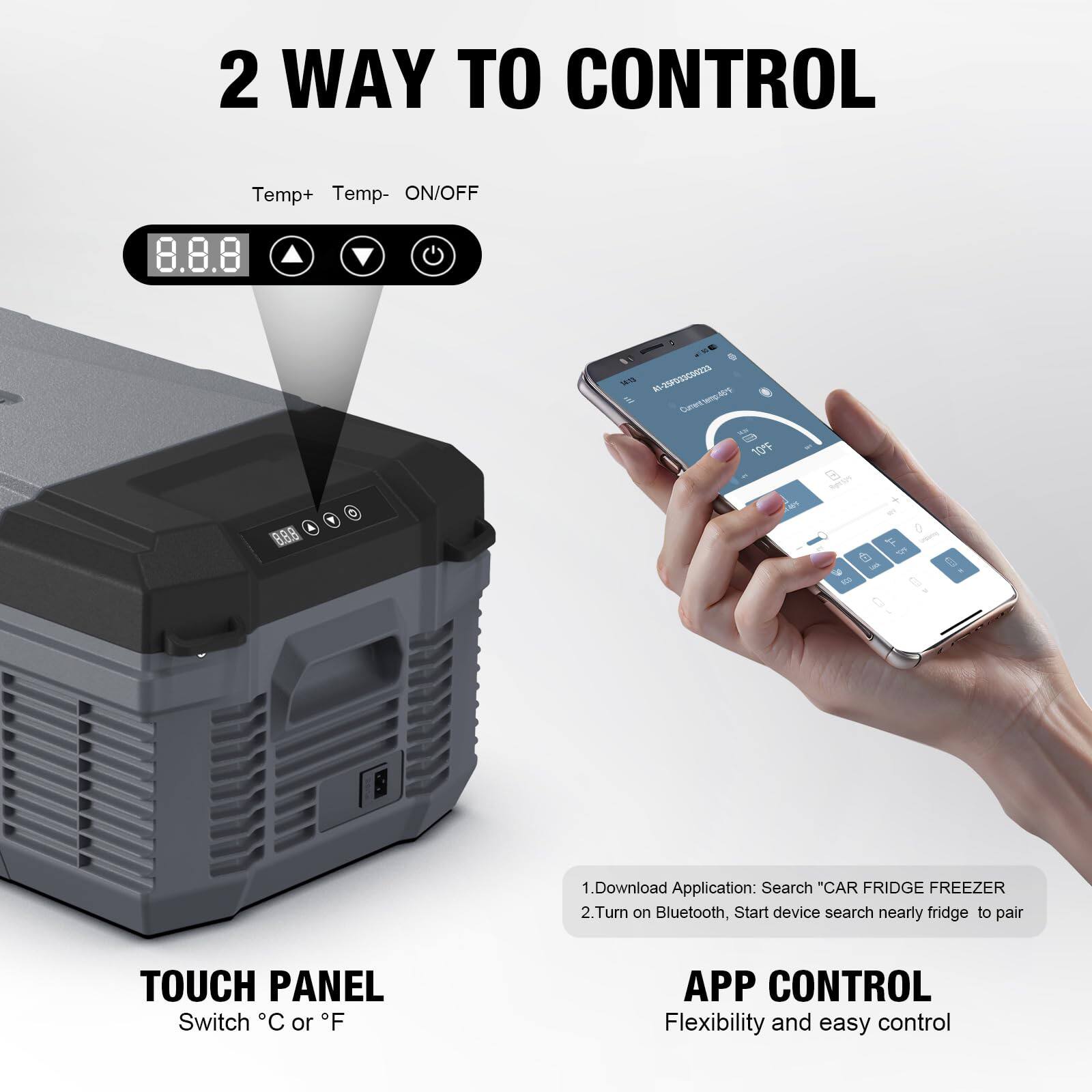 2 WAY TO CONTROL

Temp+ Temp- ON/OFF

TOUCH PANEL
Switch °C or °F

APP CONTROL
Flexibility and easy control

1. Download Application: Search "CAR FRIDGE FREEZER"
2. Turn on Bluetooth, Start device search nearby fridge to pair