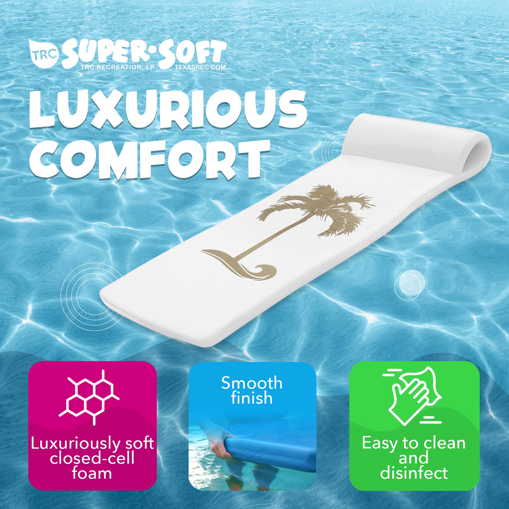 TRC SUPER SOFT  
TRC RECREATION, LP  
TEXASREC.COM  

LUXURIOUS COMFORT  

- Luxuriously soft closed-cell foam  
- Smooth finish  
- Easy to clean and disinfect