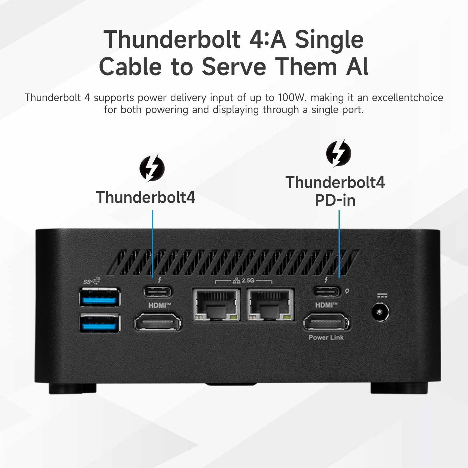 Thunderbolt 4: A Single Cable to Serve Them All

Thunderbolt 4 supports power delivery input of up to 100W, making it an excellent choice for both powering and displaying through a single port.

Thunderbolt4
Thunderbolt4 PD-in
2.5G
HDMI
HDMI
Power Link