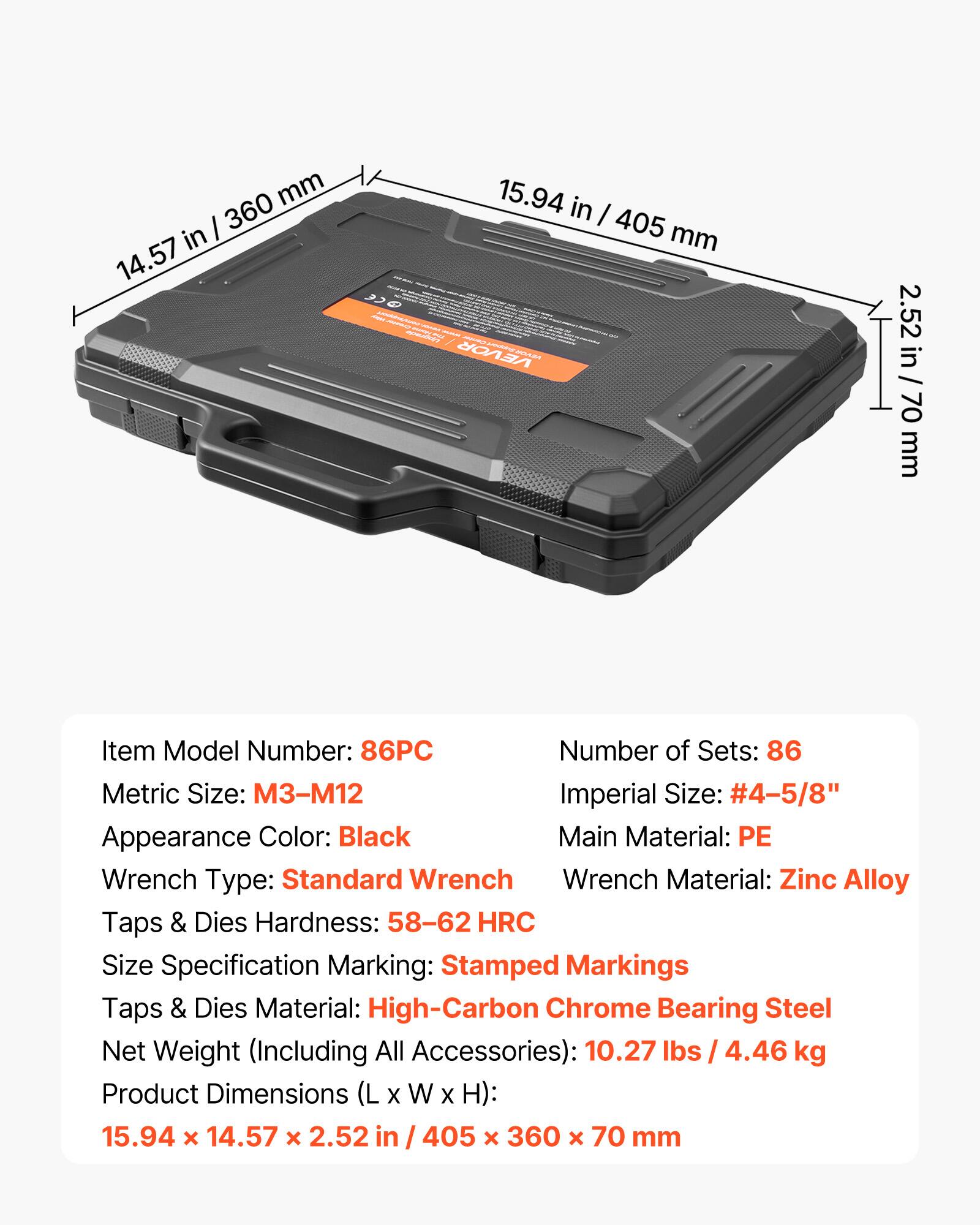 - Item Model Number: 86PC
- Number of Sets: 86
- Metric Size: M3-M12
- Imperial Size: #4-5/8"
- Appearance Color: Black
- Main Material: PE
- Wrench Type: Standard Wrench
- Wrench Material: Zinc Alloy
- Taps & Dies Hardness: 58-62 HRC
- Size Specification Marking: Stamped Markings
- Taps & Dies Material: High-Carbon Chrome Bearing Steel
- Net Weight (Including All Accessories): 10.27 lbs / 4.46 kg
- Product Dimensions (L x W x H): 15.94 x 14.57 x 2.52 in / 405 x 360 x 70 mm