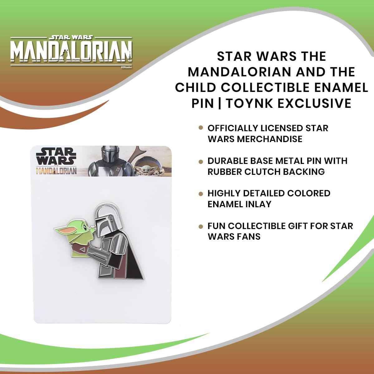 STAR WARS MANDALORIAN  
STAR WARS THE MANDALORIAN AND THE CHILD COLLECTIBLE ENAMEL PIN | TOYNK EXCLUSIVE  
OFFICIALLY LICENSED STAR WARS MERCHANDISE  
DURABLE BASE METAL PIN WITH RUBBER CLUTCH BACKING  
HIGHLY DETAILED COLORED ENAMEL INLAY  
FUN COLLECTIBLE GIFT FOR STAR WARS FANS