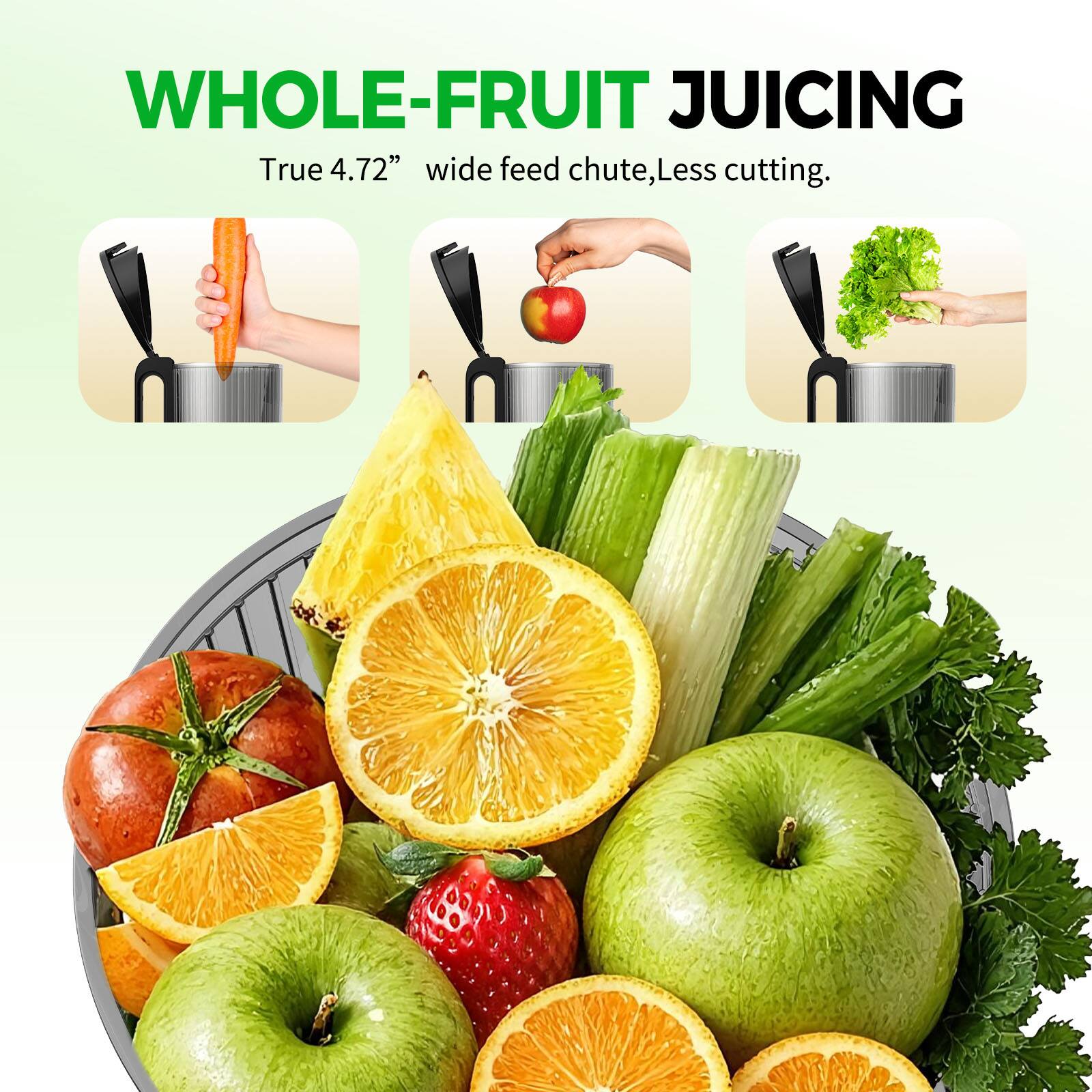 WHOLE-FRUIT JUICING  
True 4.72" wide feed chute, Less cutting.