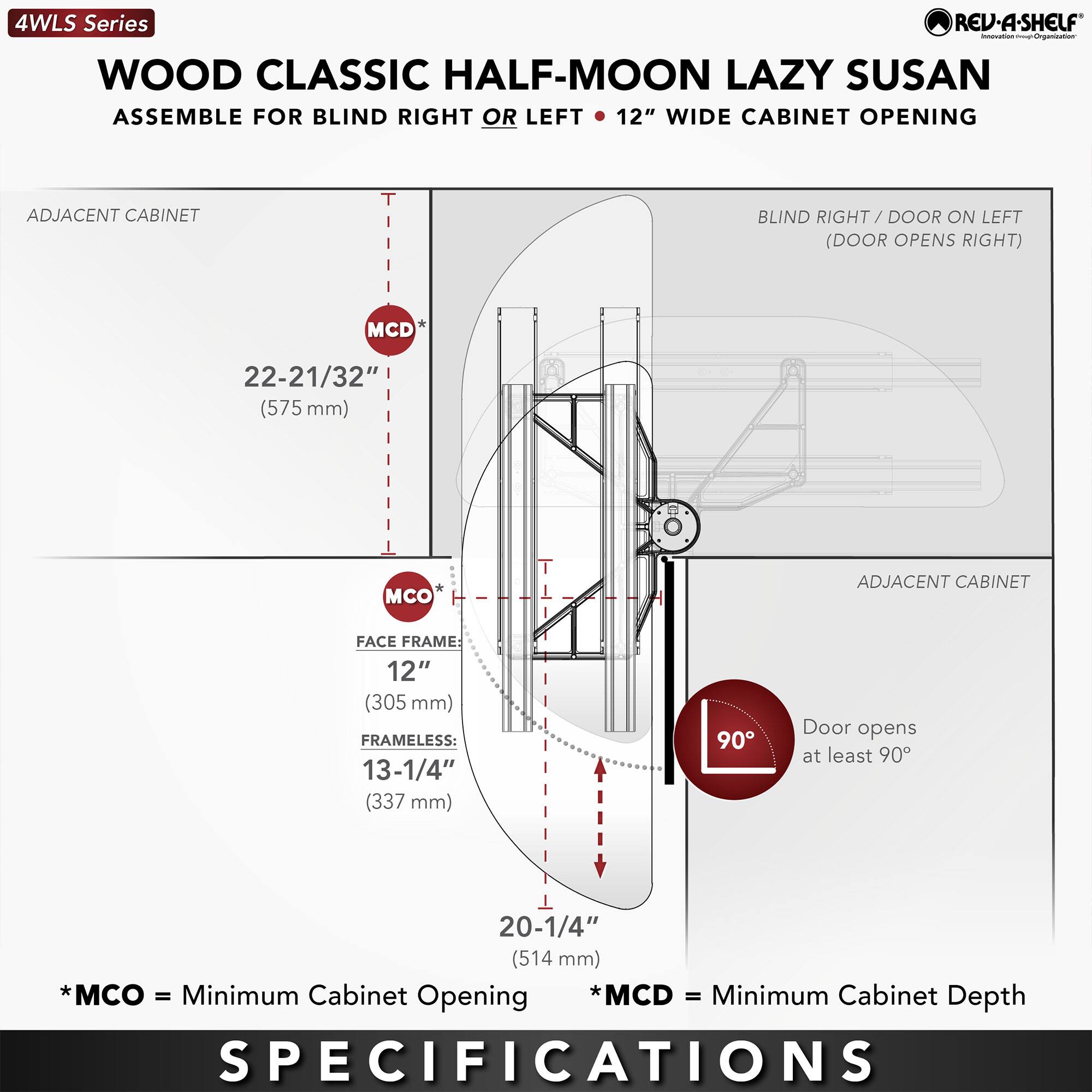 4WLS Series  
WOOD CLASSIC HALF-MOON LAZY SUSAN  
ASSEMBLE FOR BLIND RIGHT OR LEFT • 12" WIDE CABINET OPENING  

ADJACENT CABINET  
MCD* 22-21/32" (575 mm)  
MCO 12" (305 mm)  
FRAMELESS: 13-1/4" (337 mm)  
20-1/4" (514 mm)  

BLIND RIGHT / DOOR ON LEFT (DOOR OPENS RIGHT)  
Door opens at least 90°  

* MCO = Minimum Cabinet Opening  
* MCD = Minimum Cabinet Depth  

SPECIFICATIONS