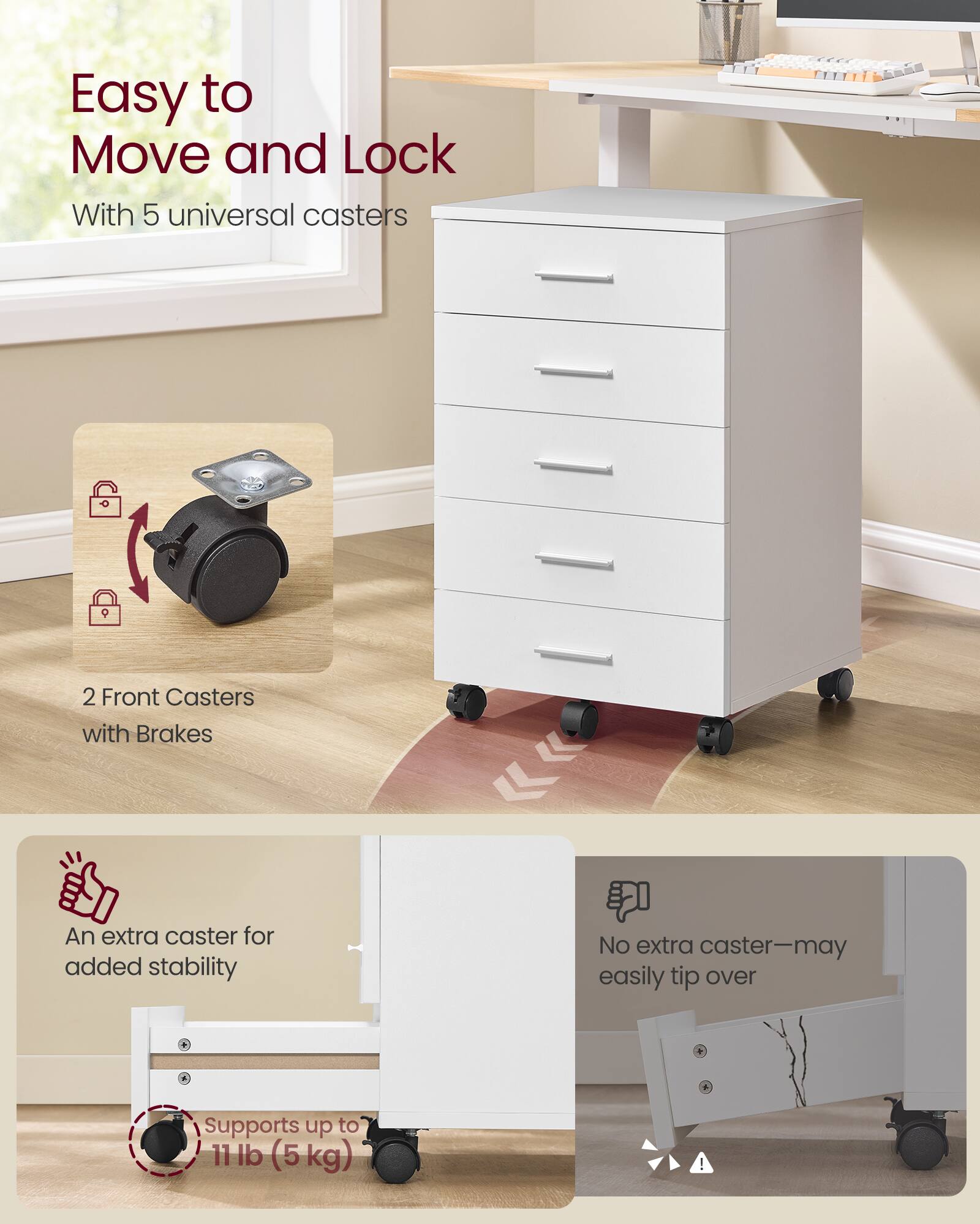 Easy to Move and Lock  
With 5 universal casters  
2 Front Casters with Brakes  
An extra caster for added stability  
No extra caster—may easily tip over  
Supports up to 11 lb (5 kg)
