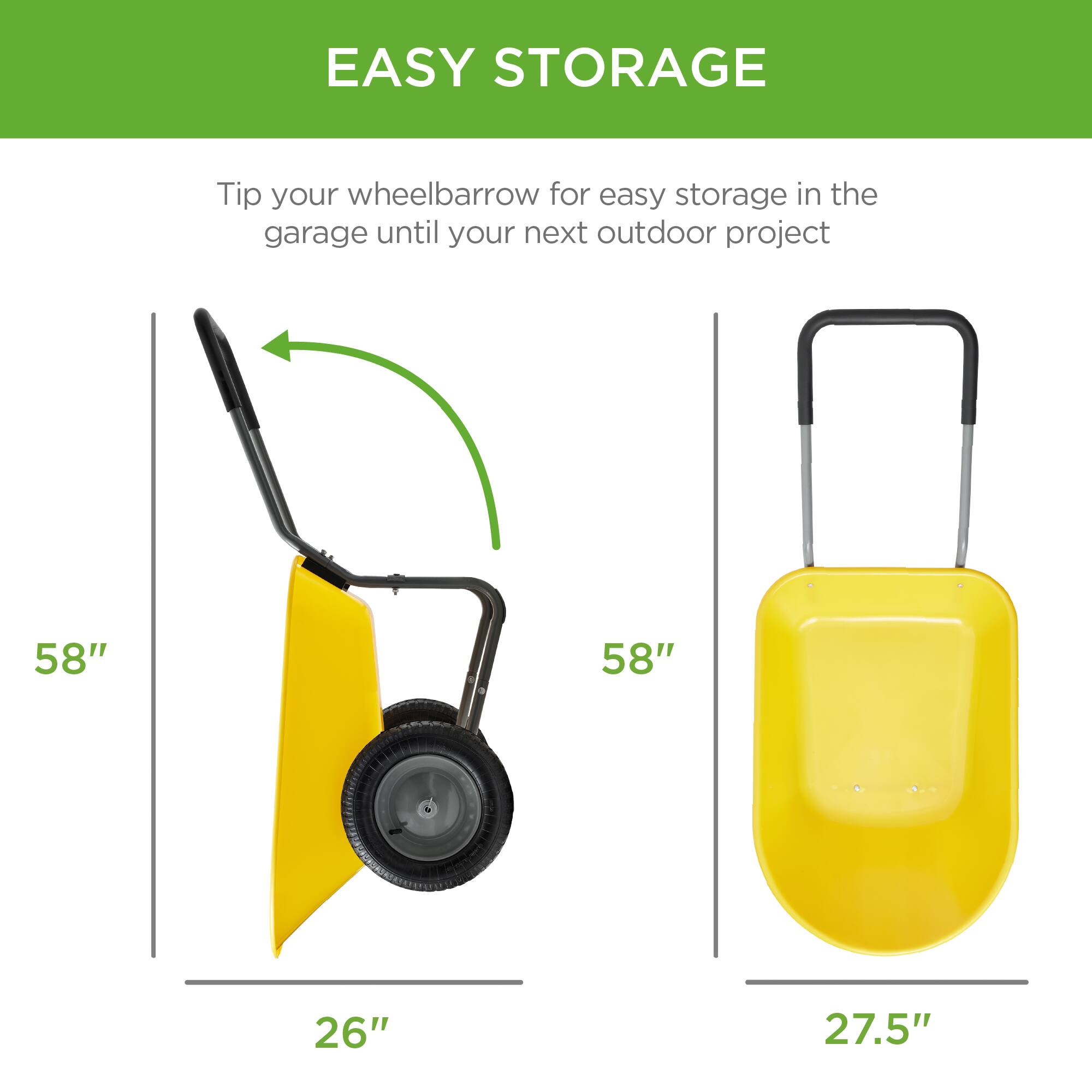 EASY STORAGE

Tip your wheelbarrow for easy storage in the garage until your next outdoor project

58"  
26"

58"  
27.5"