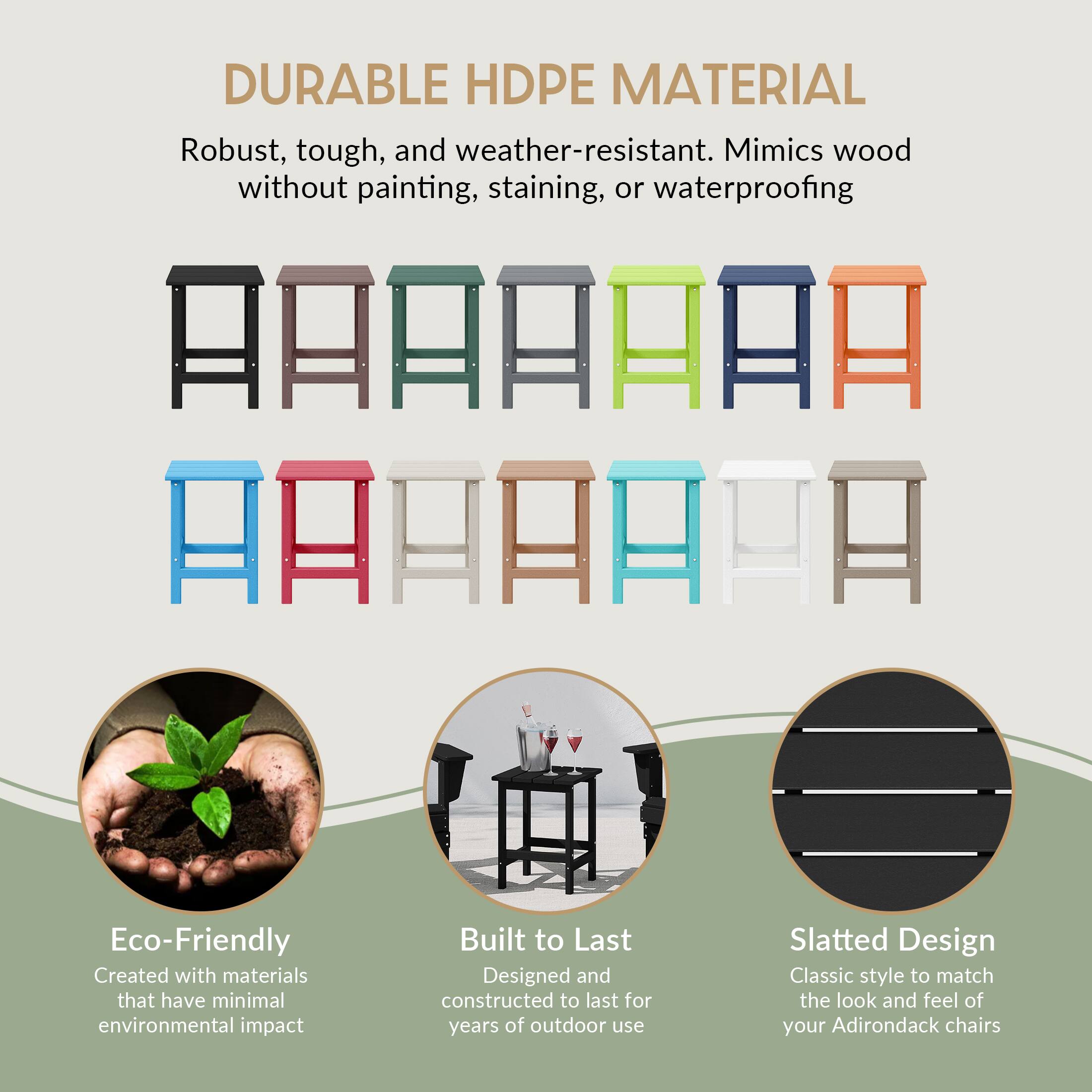 DURABLE HDPE MATERIAL  
Robust, tough, and weather-resistant. Mimics wood without painting, staining, or waterproofing  

Eco-Friendly  
Created with materials that have minimal environmental impact  

Built to Last  
Designed and constructed to last for years of outdoor use  

Slatted Design  
Classic style to match the look and feel of your Adirondack chairs