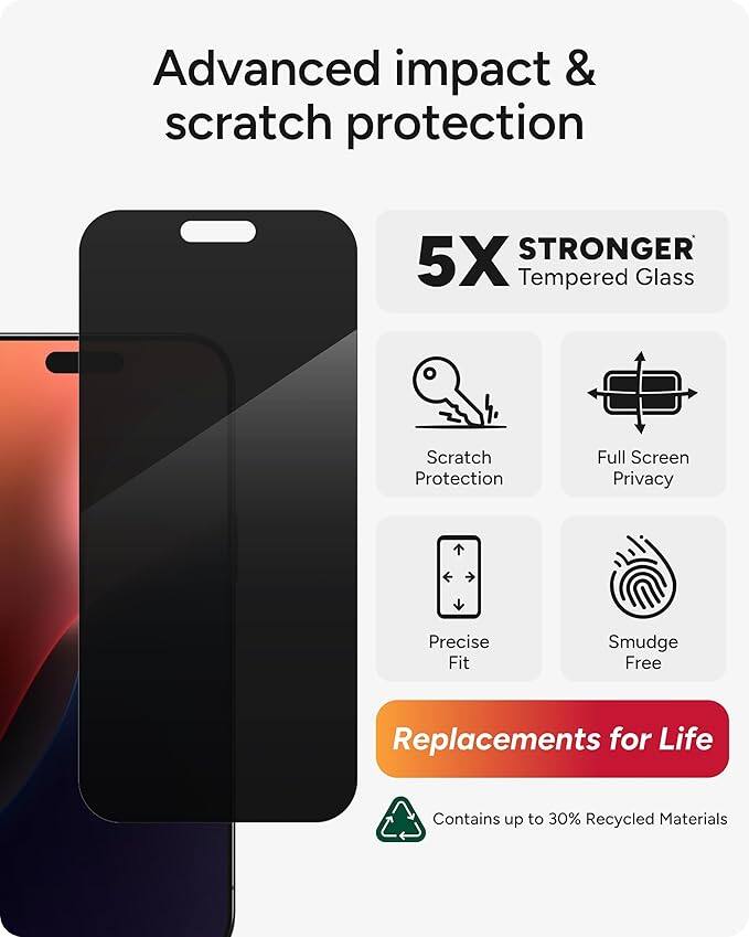 Advanced impact & scratch protection  
5X STRONGER Tempered Glass  
Scratch Protection  
Full Screen Privacy  
Precise Fit  
Smudge Free  
Replacements for Life  
Contains up to 30% Recycled Materials