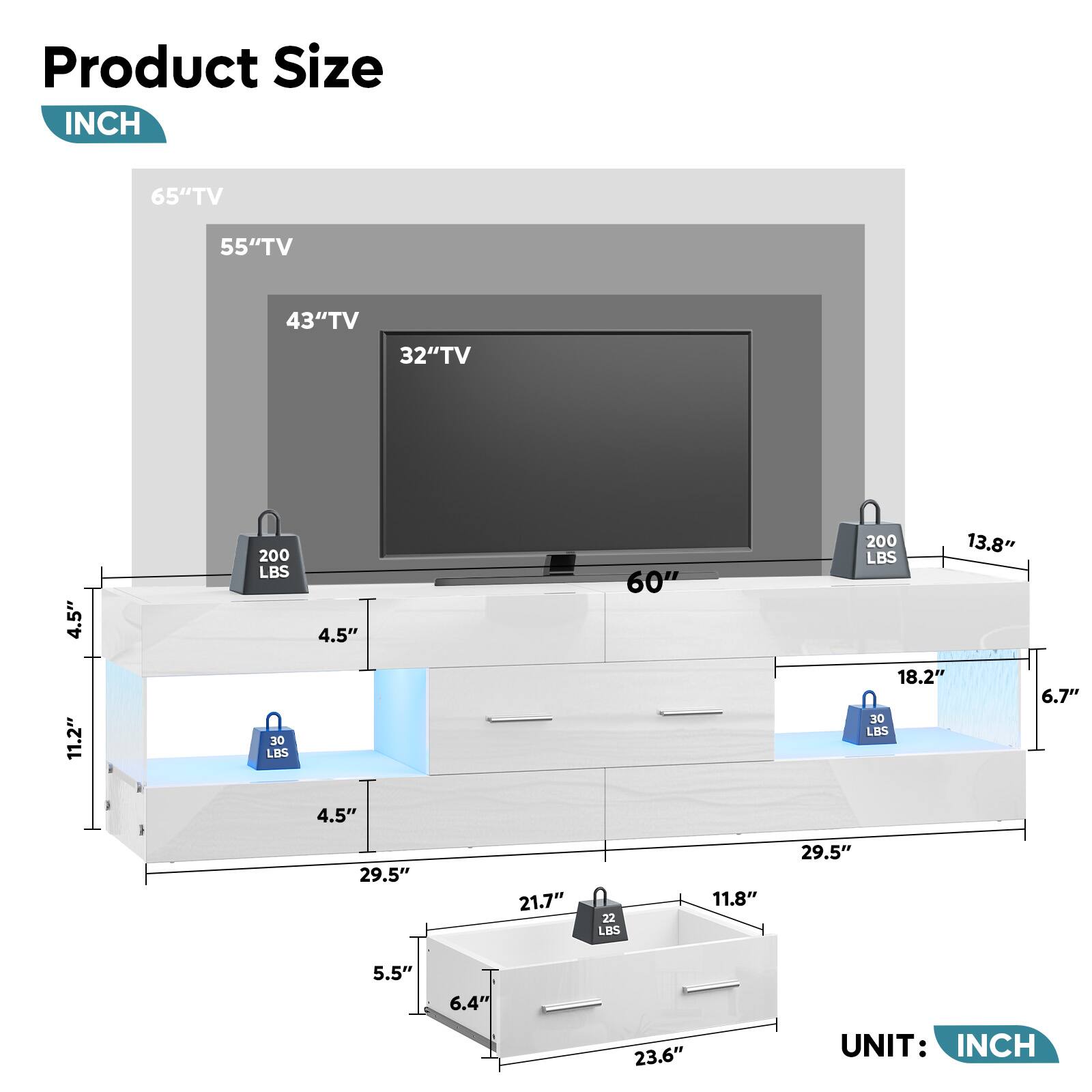 Product Size INCH 65"TV 55"TV 43"TV 32"TV 4.5" 200 LBS 4.5" 60" 200 LBS 13.8" 11.2" 30 LBS 18.2" 30 LBS 6.7" 4.5" 29.5" 21.7" 22 LBS 11.8" 29.5" 5.5" 6.4" 23.6" UNIT: INCH