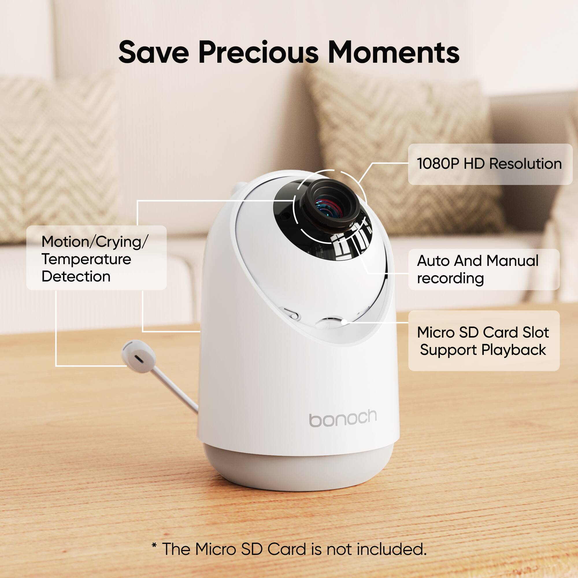 Save Precious Moments

1080P HD Resolution

Motion/Crying/ Temperature Detection

Auto And Manual recording

Micro SD Card Slot Support Playback

bonoch

*The Micro SD Card is not included.