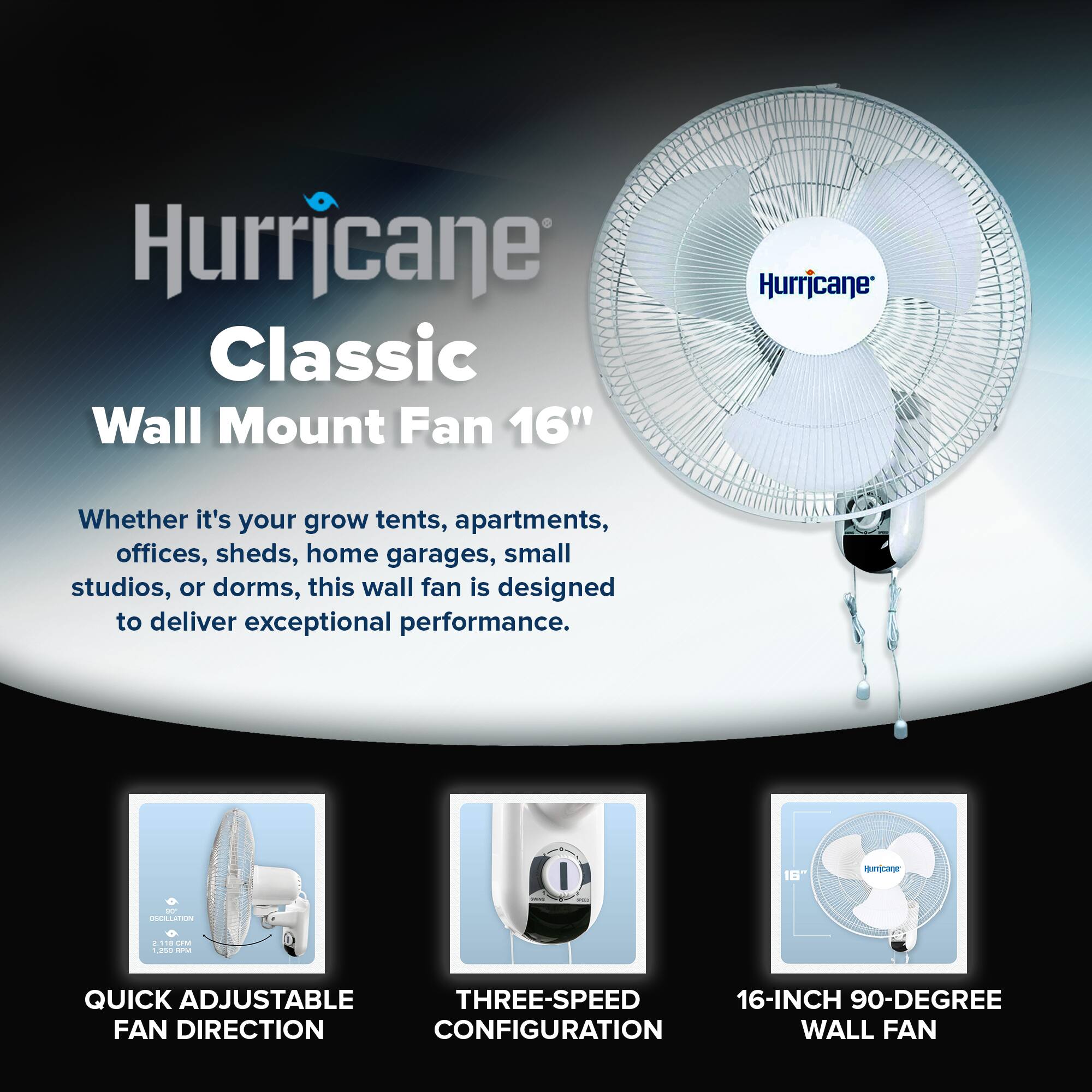 Hurricane Classic Wall Mount Fan 16"

Whether it's your grow tents, apartments, offices, sheds, home garages, small studios, or dorms, this wall fan is designed to deliver exceptional performance.

- QUICK ADJUSTABLE FAN DIRECTION
- THREE-SPEED CONFIGURATION
- 16-INCH 90-DEGREE WALL FAN