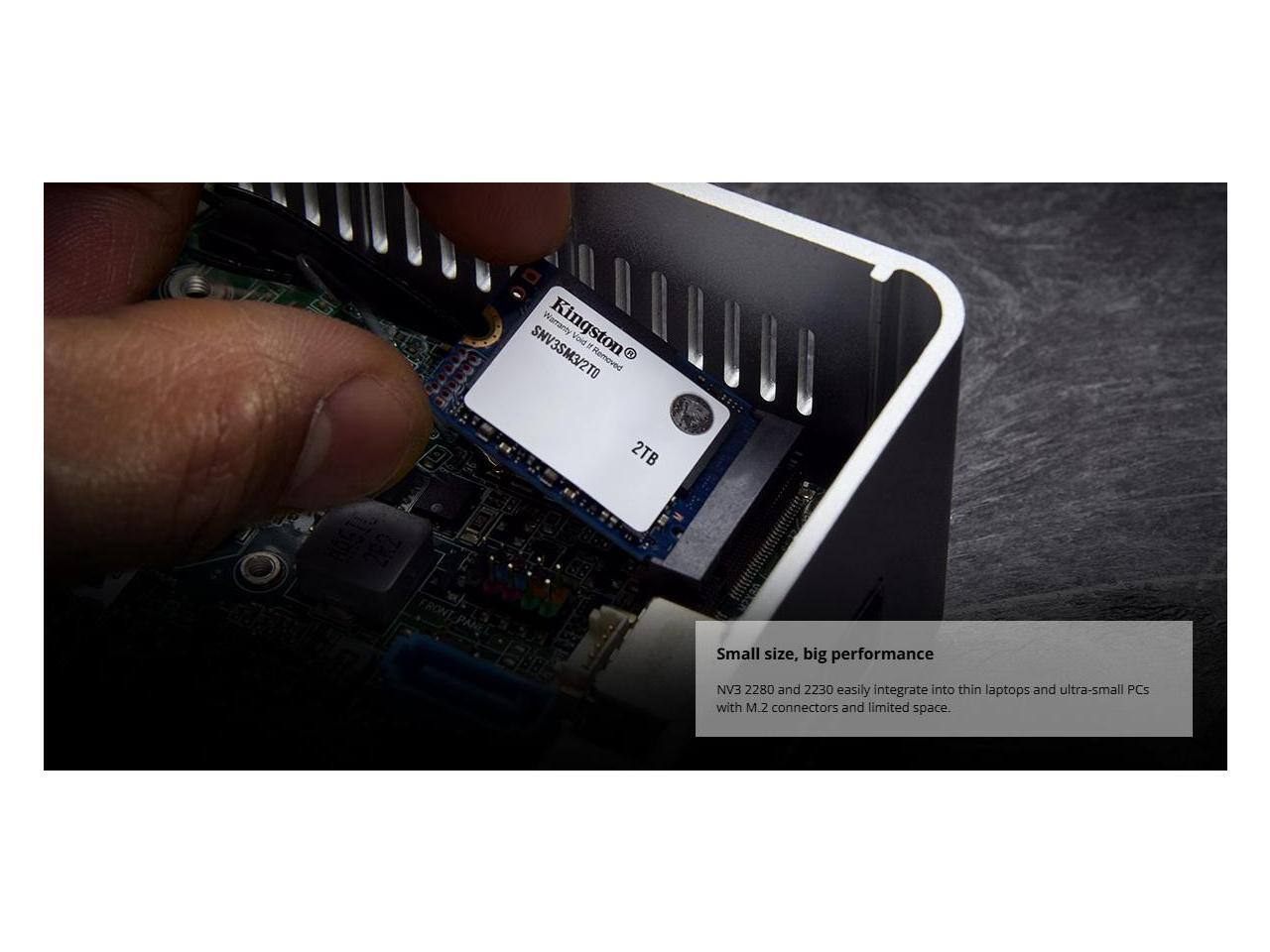 Warranty Kingston Vead, SHV3SM3/2T0

2TB Small size, big performance

EAN 2280 and 2230 easily integrate into thin laptops and ultra-small PCs with M.2 connectors and limited space.

Small size, big performance
NV3 2280 and 2230 easily integrate into thin laptops and ultra-small PCs with M.2 connectors and limited space.