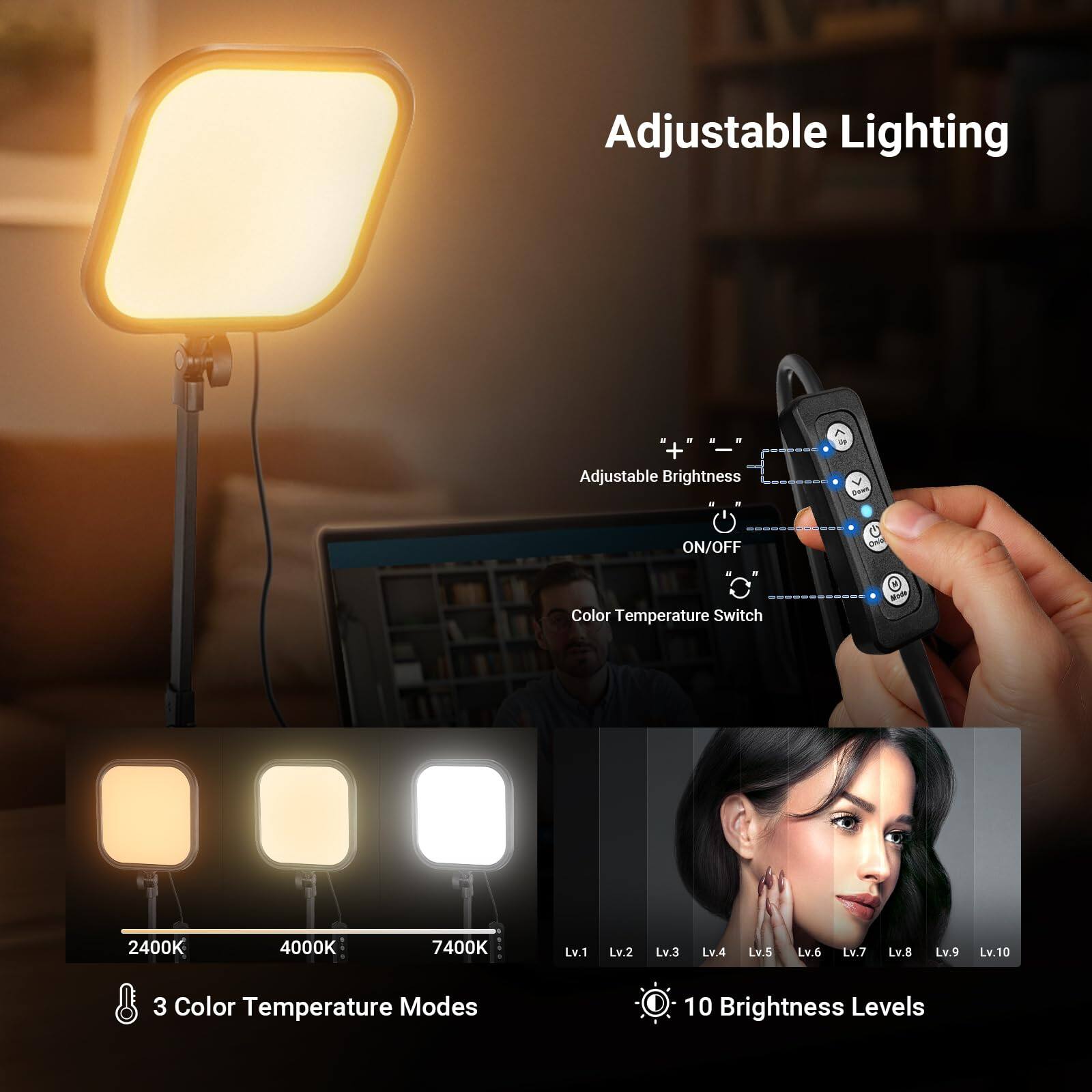Adjustable Lighting

Adjustable Brightness

ON/OFF

Color Temperature Switch

2400K 4000K 7400K

3 Color Temperature Modes

10 Brightness Levels