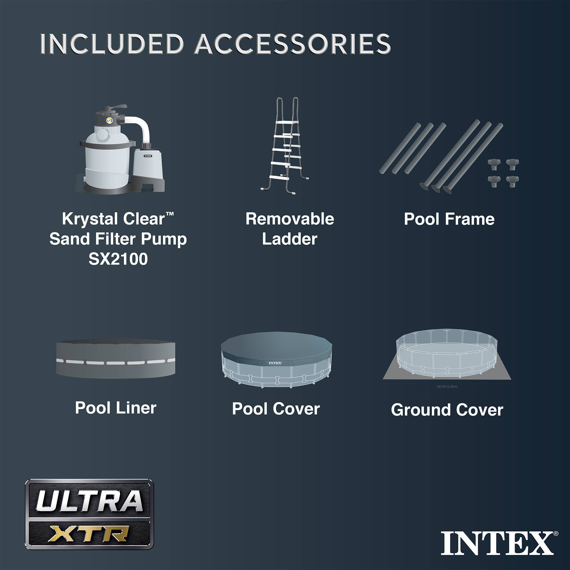 INCLUDED ACCESSORIES

- Krystal Clear™ Sand Filter Pump SX2100
- Removable Ladder
- Pool Frame
- Pool Liner
- Pool Cover
- Ground Cover

ULTRA XTR

INTEX