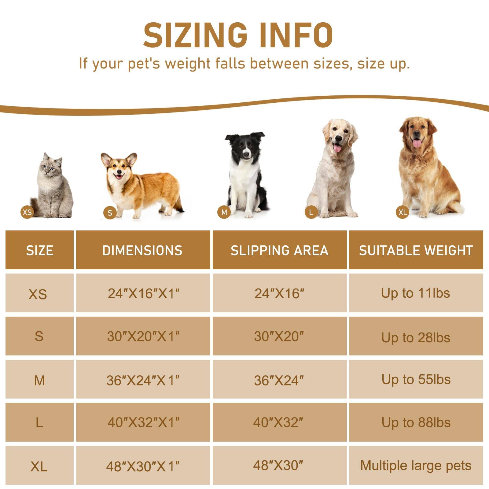 **SIZING INFO**

If your pet's weight falls between sizes, size up.

| SIZE | DIMENSIONS       | SLIPPING AREA | SUITABLE WEIGHT       |
|------|-----------------|--------------|----------------------|
| XS   | 24"X16"X1"      | 24"X16"      | Up to 11lbs           |
| S    | 30"X20"X1"      | 30"X20"      | Up to 28lbs           |
| M    | 36"X24"X1"      | 36"X24"      | Up to 55lbs           |
| L    | 40"X32"X1"      | 40"X32"      | Up to 88lbs           |
| XL   | 48"X30"X1"      | 48"X30"      | Multiple large pets   |