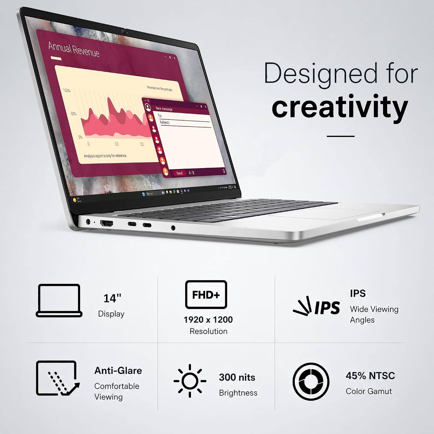 Annual Revenue 10% 3

New message
Subject

Designed for creativity

14" Display
FHD+ 1920 x 1200 Resolution
IPS Wide Viewing Angles
Anti-Glare Comfortable Viewing
300 nits Brightness
45% NTSC Color Gamut