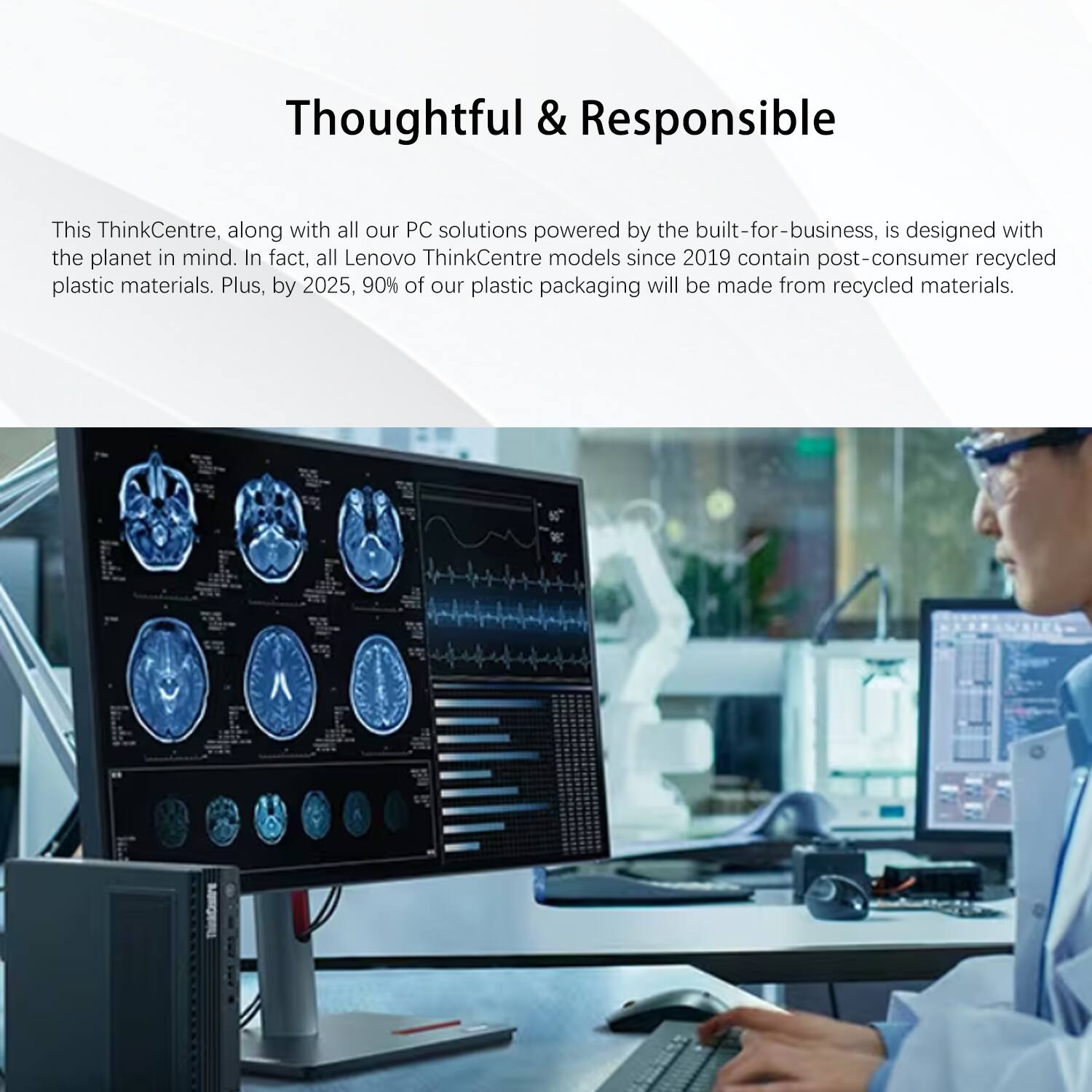Thoughtful & Responsible

This ThinkCentre, along with all our PC solutions powered by the built-for-business, is designed with the planet in mind. In fact, all Lenovo ThinkCentre models since 2019 contain post-consumer recycled plastic materials. Plus, by 2025, 90% of our plastic packaging will be made from recycled materials.