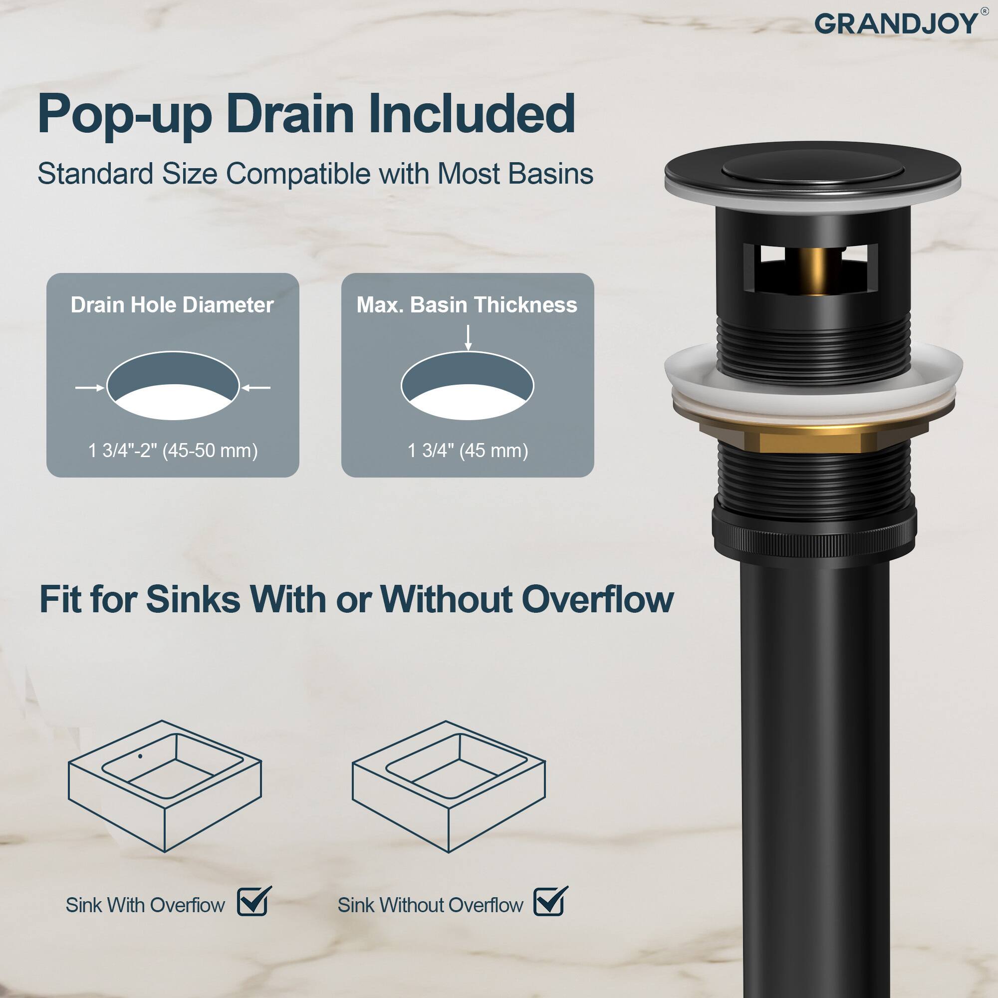 GRANDJOY Pop-up Drain Included  
Standard Size Compatible with Most Basins  

Drain Hole Diameter: 1 3/4"-2" (45-50 mm)  
Max. Basin Thickness: 1 3/4" (45 mm)  

Fit for Sinks With or Without Overflow  
Sink With Overflow  
Sink Without Overflow