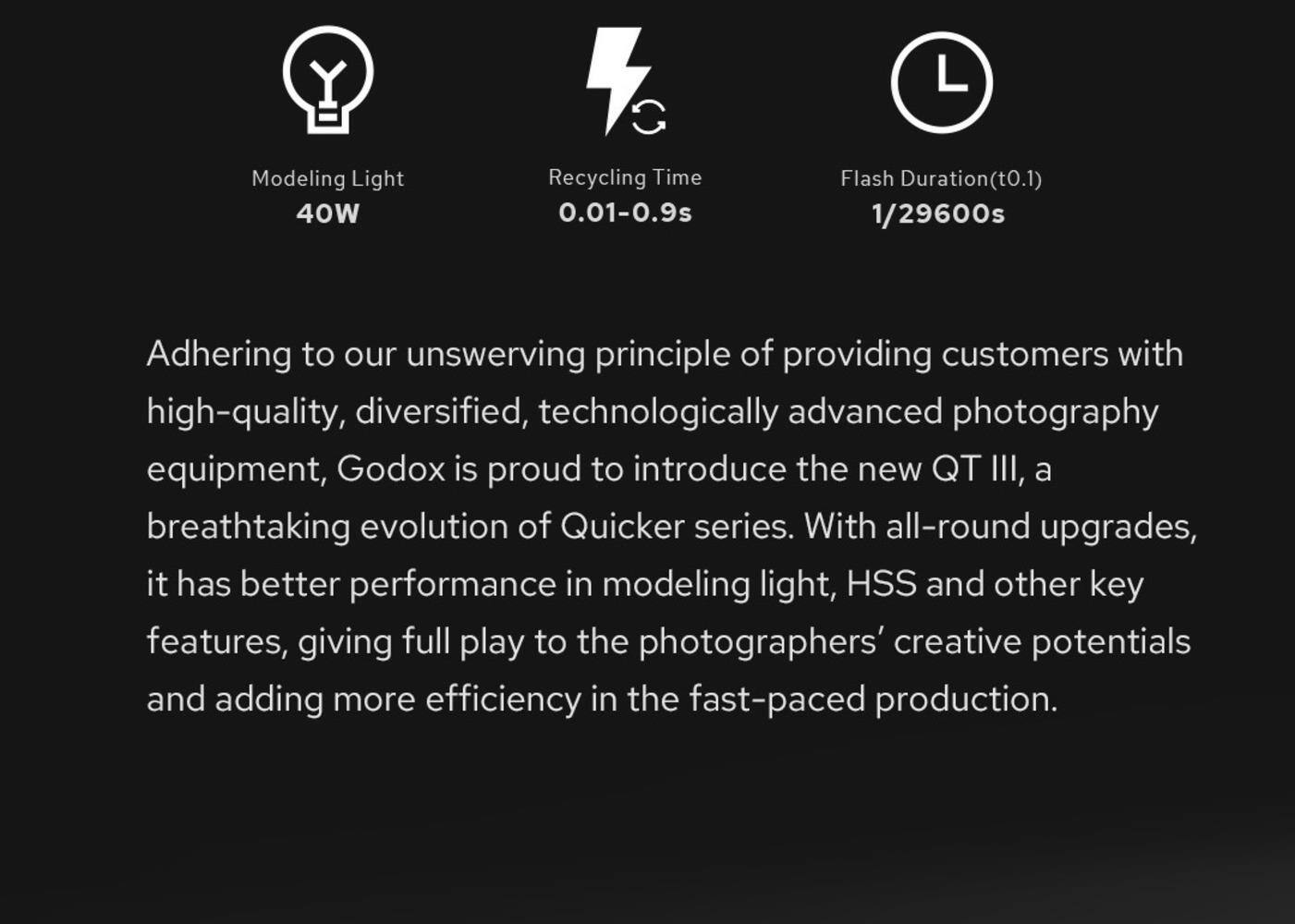 Modeling Light  
40W  

Recycling Time  
0.01-0.9s  

Flash Duration (t0.1)  
1/29600s  

Adhering to our unswerving principle of providing customers with high-quality, diversified, technologically advanced photography equipment, Godox is proud to introduce the new QT III, a breathtaking evolution of Quicker series. With all-round upgrades, it has better performance in modeling light, HSS and other key features, giving full play to the photographers' creative potentials and adding more efficiency in the fast-paced production.