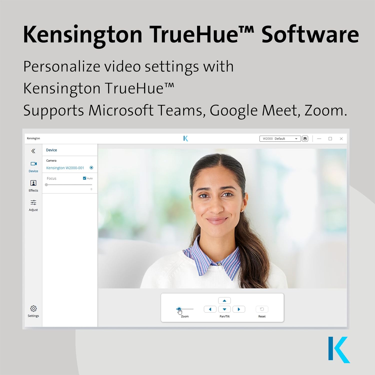 Kensington TrueHue™ Software  
Personalize video settings with Kensington TrueHue™  
Supports Microsoft Teams, Google Meet, Zoom.  

Kensington W2000-001 Device  
Focus Auto  
Aqua Settings