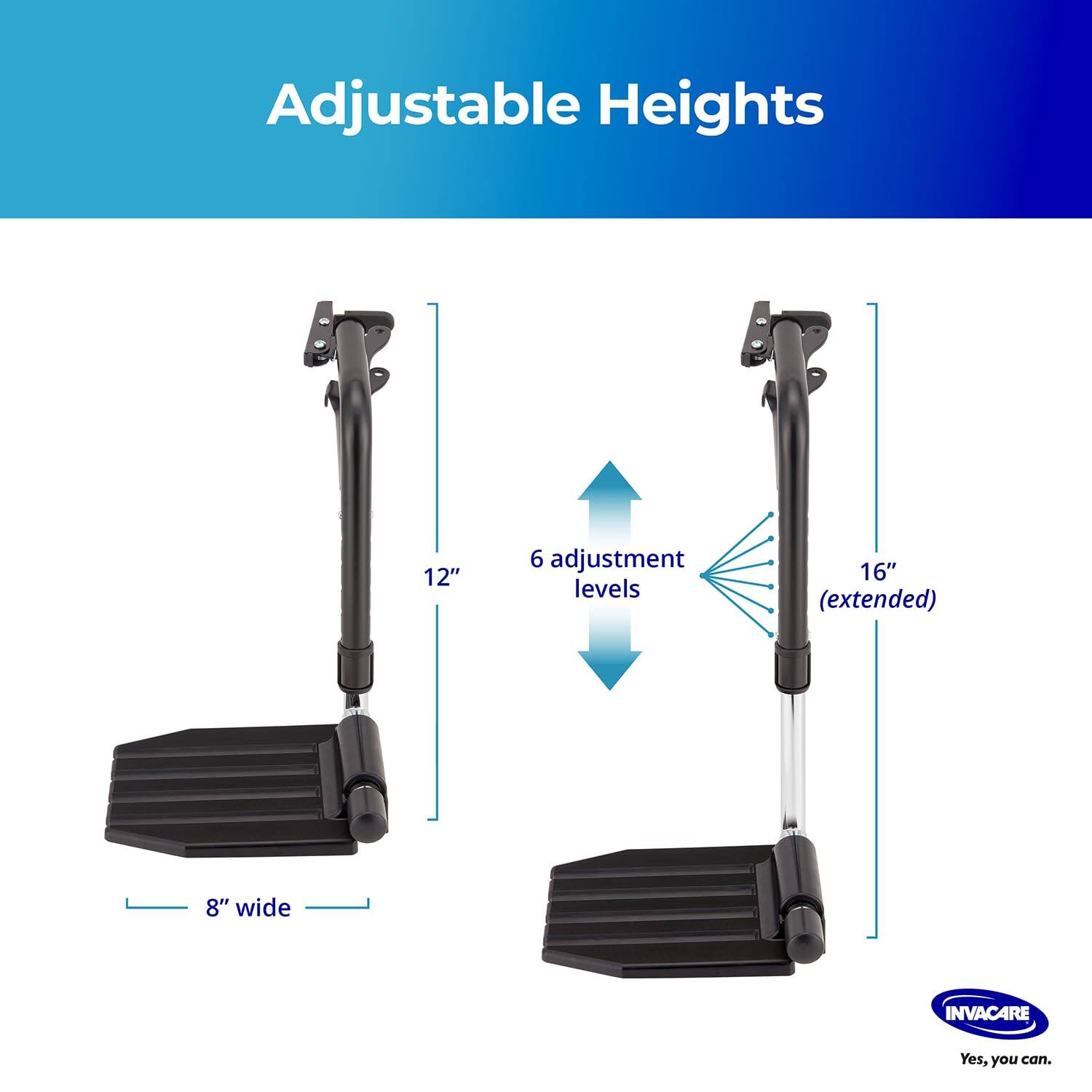 Adjustable Heights

12"  
6 adjustment levels  
16" (extended)  
8" wide  

INVACARE  
Yes, you can.