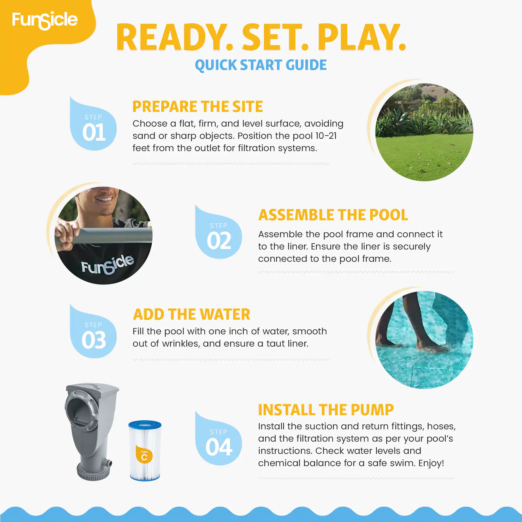 FunSicle READY. SET. PLAY. QUICK START GUIDE

STEP 01 PREPARE THE SITE
Choose a flat, firm, and level surface, avoiding sand or sharp objects. Position the pool 10-21 feet from the outlet for filtration systems.

STEP 02 ASSEMBLE THE POOL
Assemble the pool frame and connect it to the liner. Ensure the liner is securely connected to the pool frame.

STEP 03 ADD THE WATER
Fill the pool with one inch of water, smooth out of wrinkles, and ensure a taut liner.

STEP 04 INSTALL THE PUMP
Install the suction and return fittings, hoses, and the filtration system as per your pool's instructions. Check water levels and chemical balance for a safe swim. Enjoy!