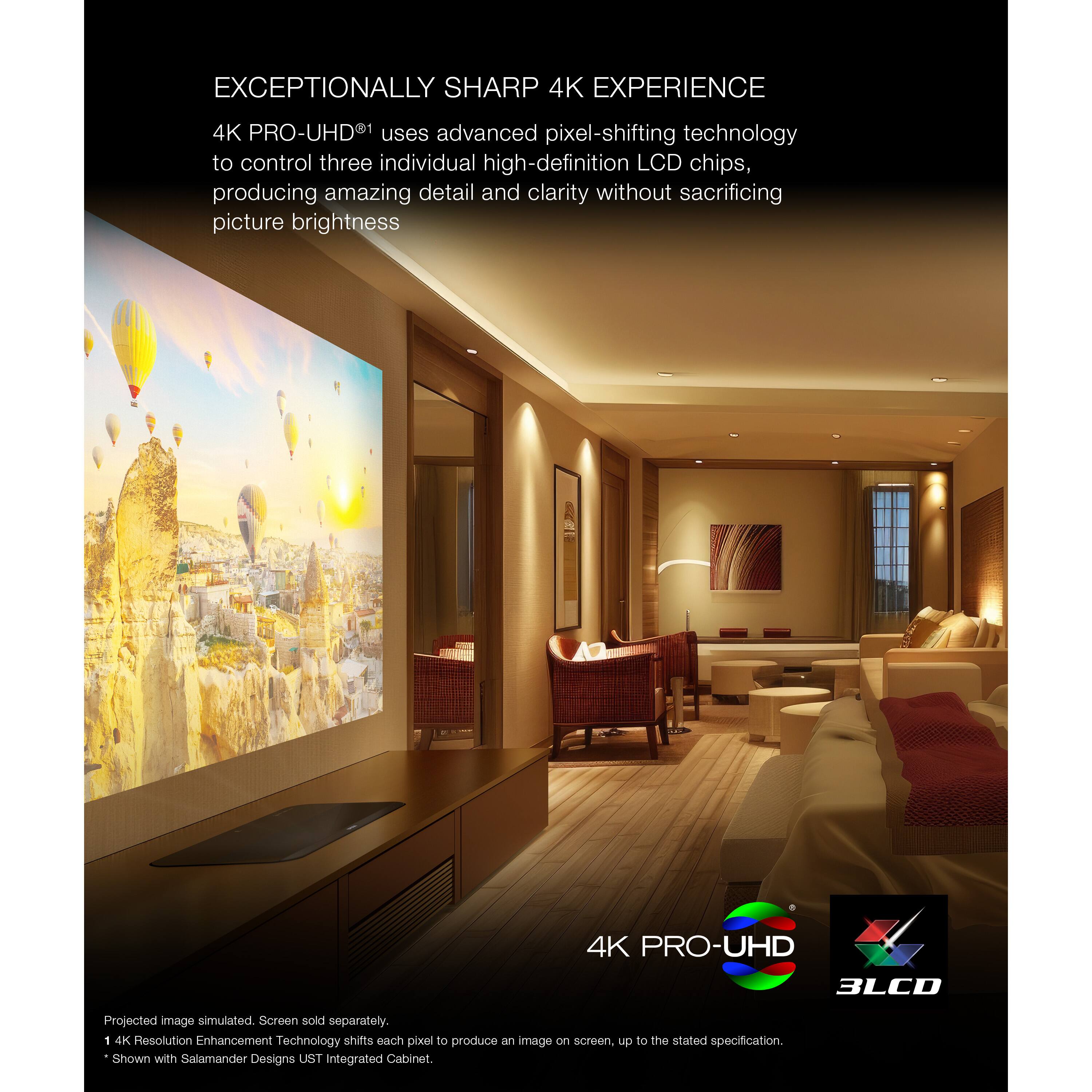 Exceptionally Sharp 4K Experience: 4K Pro-UHD uses advanced pixel-shifting technology to control three individual high-definition LCD chips, producing amazing detail and clarity without sacrificing picture brightness. 4K Pro-UHD UHD 3LCD Projected image simulated. Screen sold separately. 1 4K Resolution Enhancement Technology shifts each pixel to produce an image on screen, up to the stated specification. Shown with Salamander Designs UST integrated Cabinet.