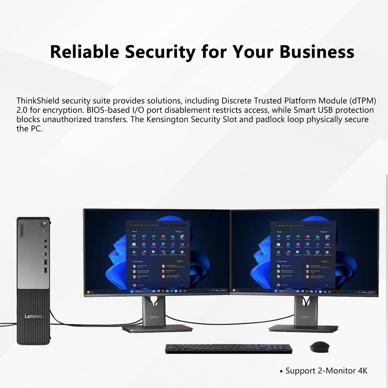 Reliable Security for Your Business

ThinkShield security suite provides solutions, including Discrete Trusted Platform Module (dTPM) 2.0 for encryption. BIOS-based I/O port disablement restricts access, while Smart USB protection blocks unauthorized transfers. The Kensington Security Slot and padlock loop physically secure the PC.

- Support 2-Monitor 4K
