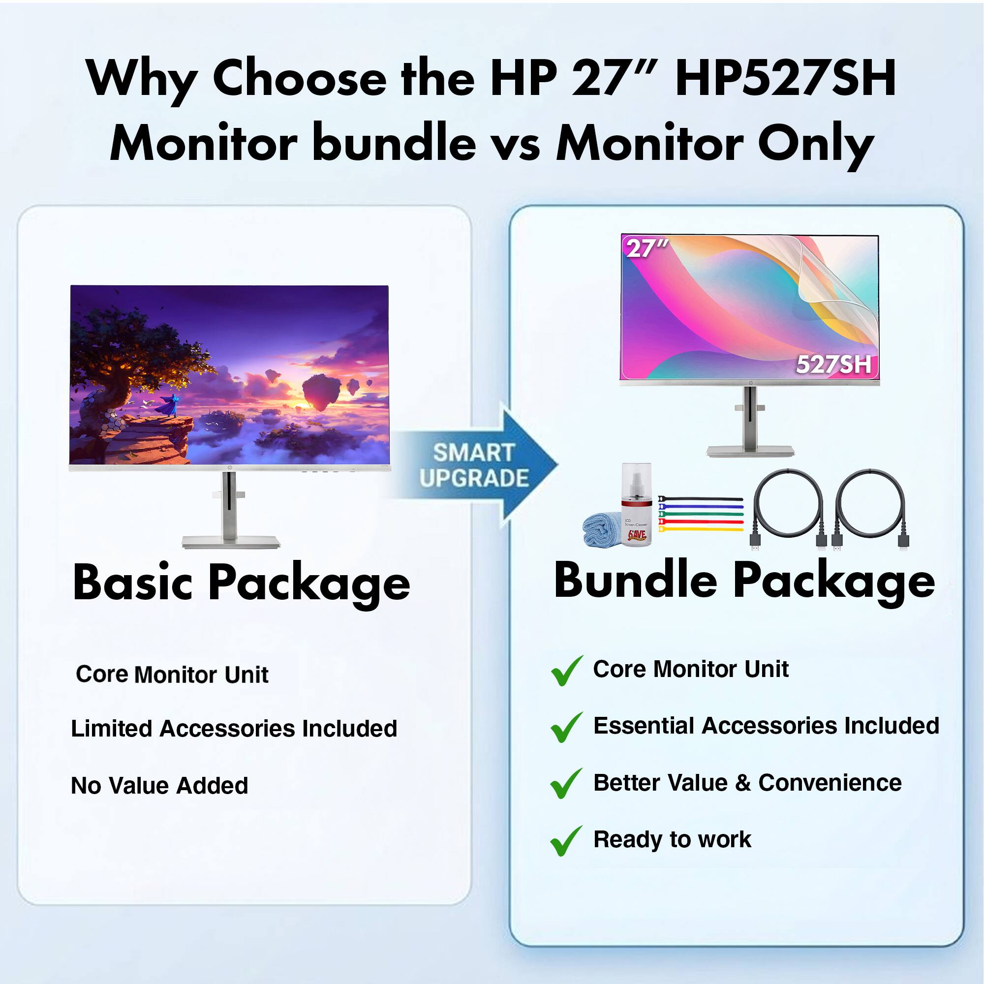 Why Choose the HP 27" HP527SH Monitor bundle vs Monitor Only

HP 27" HP527SH

SMART UPGRADE

Basic Package
- Core Monitor Unit
- Limited Accessories Included
- No Value Added

Bundle Package
- Core Monitor Unit
- Essential Accessories Included
- Better Value & Convenience
- Ready to work