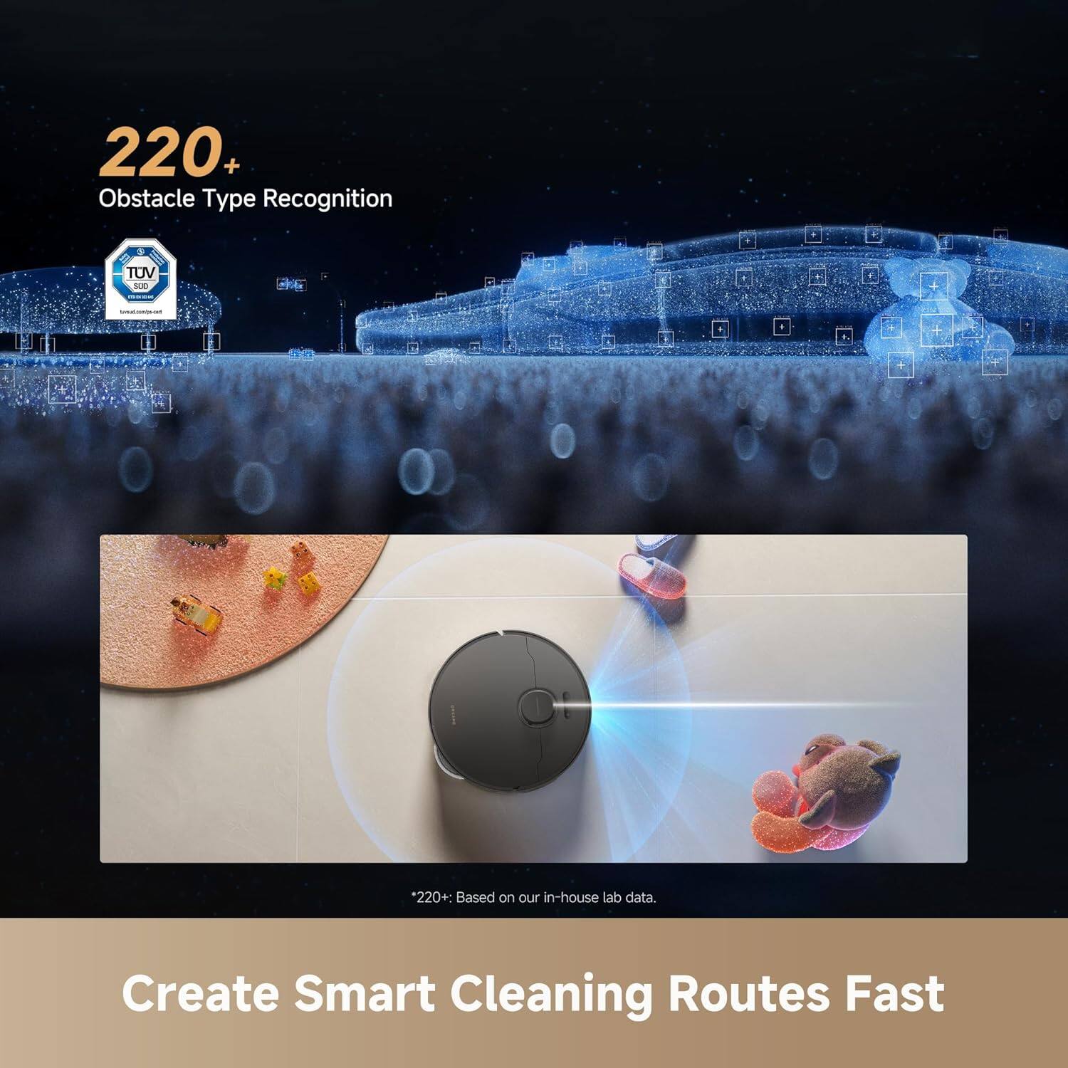 220+ Obstacle Type Recognition  
TUV  
*220+: Based on our in-house lab data.  
Create Smart Cleaning Routes Fast