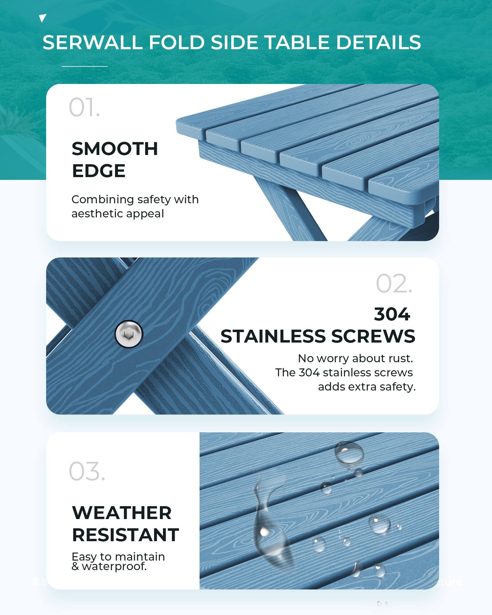 SERWALL FOLD SIDE TABLE DETAILS

01. SMOOTH EDGE
Combining safety with aesthetic appeal

02. 304 STAINLESS SCREWS
No worry about rust. The 304 stainless screws adds extra safety.

03. WEATHER RESISTANT
Easy to maintain & waterproof.