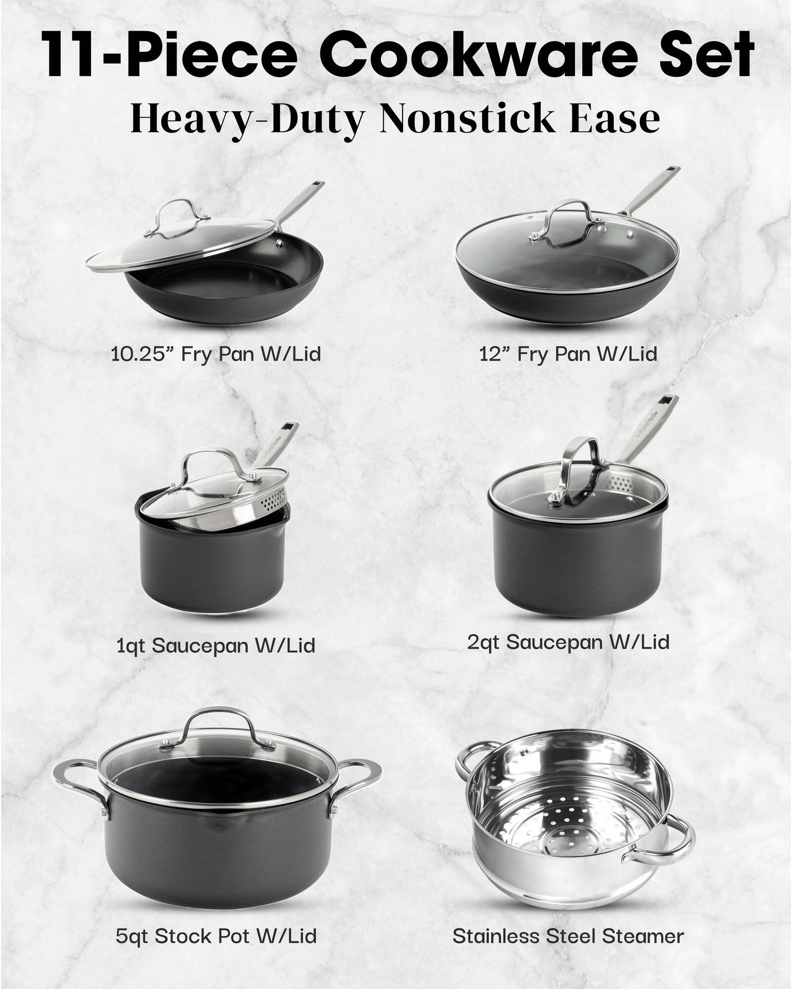 11-Piece Cookware Set Heavy-Duty Nonstick Ease
10.25" Fry Pan W/Lid
12" Fry Pan W/Lid
1qt Saucepan W/Lid
2qt Saucepan W/Lid
5qt Stock Pot W/Lid
Stainless Steel Steamer