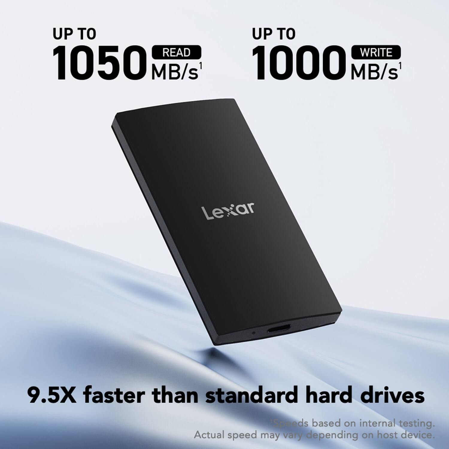 UP TO READ 1050 MB/s  
UP TO WRITE 1000 MB/s  
Lexar  
9.5X faster than standard hard drives  
Speeds based on internal testing. Actual speed may vary depending on host device.