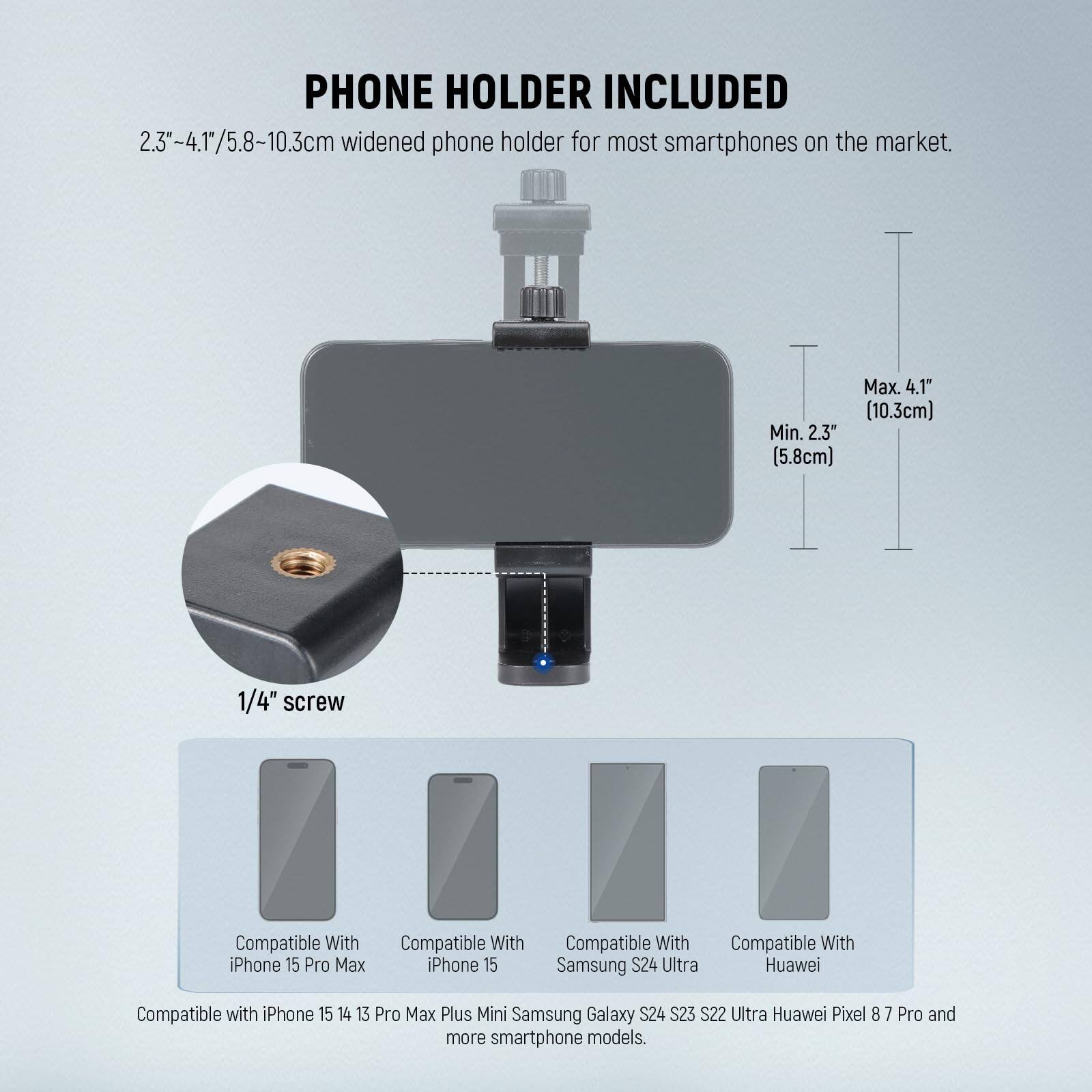 PHONE HOLDER INCLUDED

2.3"-4.1"/5.8~10.3cm widened phone holder for most smartphones on the market.  
Max. 4.1" (10.3cm)  
Min. 2.3" (5.8cm)  
1/4" screw  

Compatible With:  
- iPhone 15 Pro Max  
- iPhone 15  
- Samsung S24 Ultra  
- Huawei  
- iPhone 15  
- iPhone 14  
- iPhone 13 Pro Max  
- iPhone Plus Mini  
- Samsung Galaxy S24  
- Samsung Galaxy S23  
- Samsung Galaxy S22 Ultra  
- Huawei Pixel 8  
- Huawei Pixel 7 Pro  

And more smartphone models.