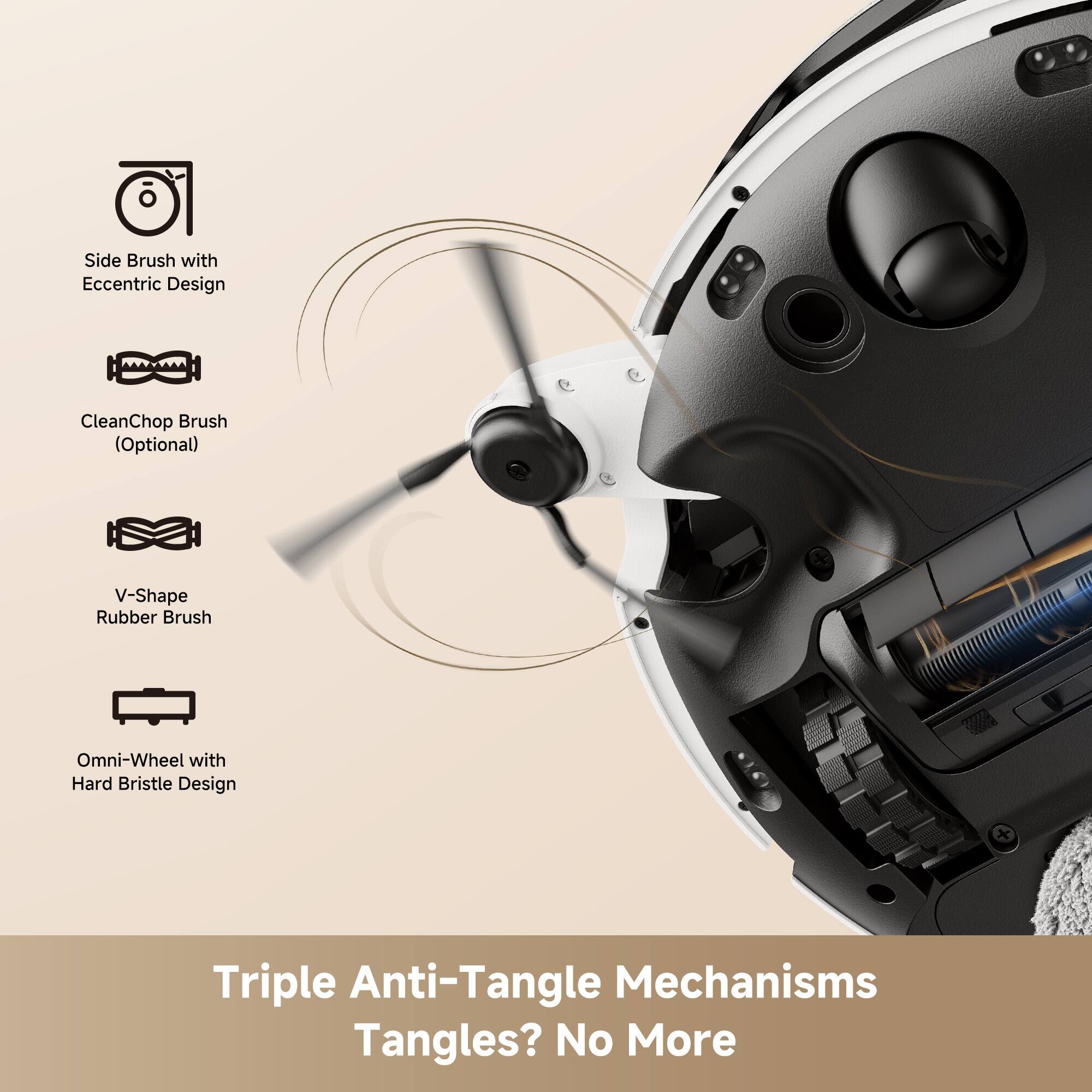 - Side Brush with Eccentric Design
- CleanChop Brush (Optional)
- V-Shape Rubber Brush
- Omni-Wheel with Hard Bristle Design

Triple Anti-Tangle Mechanisms  
Tangles? No More