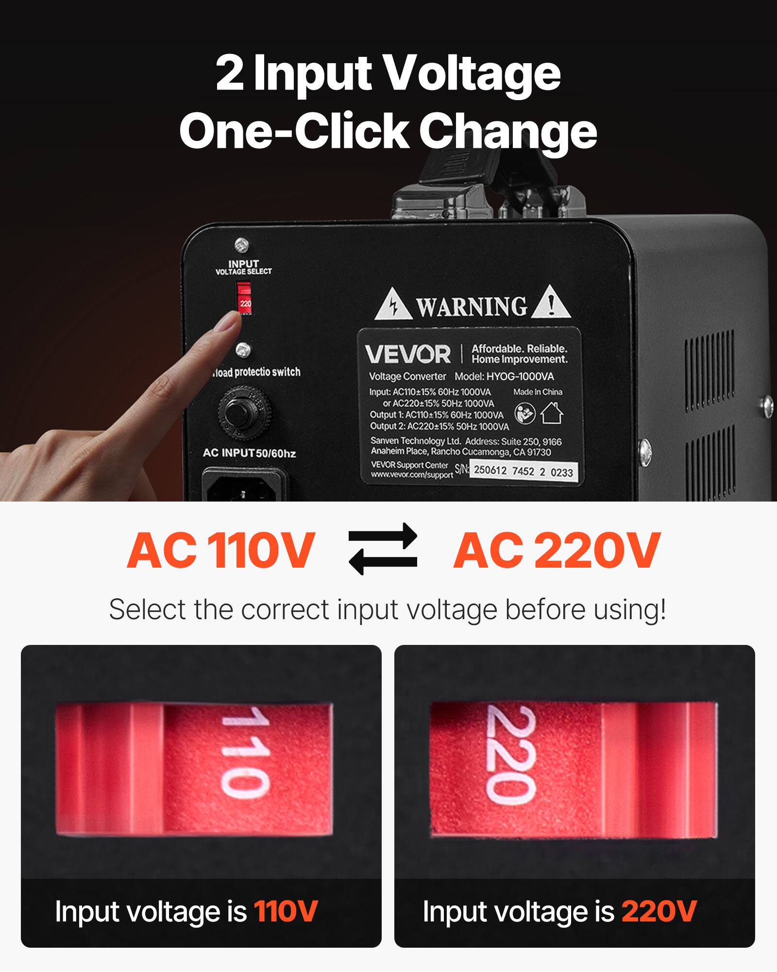 2 Input Voltage One-Click Change

INPUT VOLTAGE SELECT

220

WARNING!

load protectio switch AC INPUT

Affordable. Reliable. VEVOR Home Improvement. Voltage Converter Model: HYOG-1000VA Input: AC110±15% 60Hz 1000VA Made In China or AC220±15% 50Hz 1000VA Output t AC110±15% 60Hz 1000VA Output 2: AC220±15% 50Hz 1000VA Sanven Technology Ltd. Address: Suite 250, 9166 Anaheim Place, Rancho Cucamonga, CA 91730 VEVOR Support Center SIN: 250612 7452 2 0233 www.vevor.com/support

AC 110V AC 220V Select the correct input voltage before using! 110 220 Input voltage is 110V Input voltage is 220V