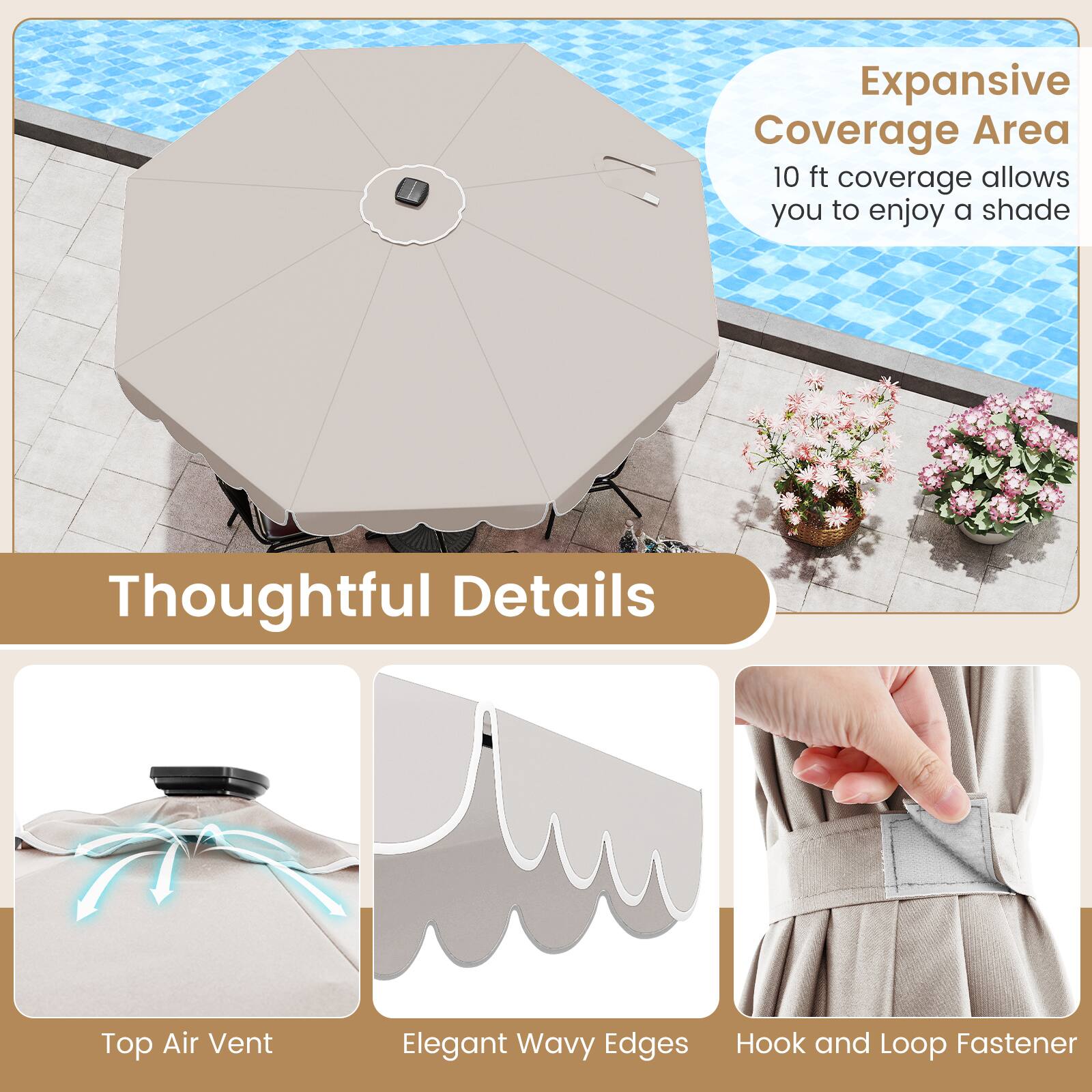 Expansive Coverage Area  
10 ft coverage allows you to enjoy a shade  

Thoughtful Details  
Top Air Vent  
Elegant Wavy Edges  
Hook and Loop Fastener