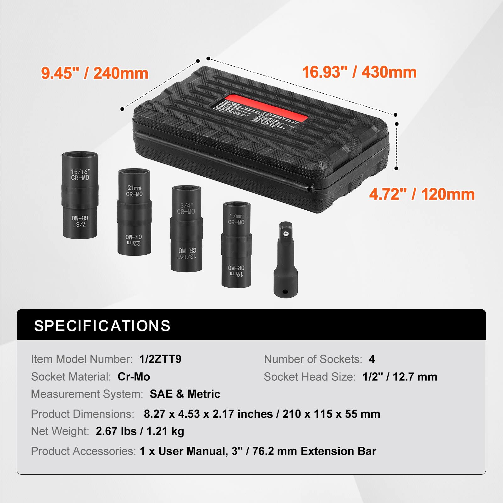 9.45" / 240mm  
16.93" / 430mm  
4.72" / 120mm  

SPECIFICATIONS  
Item Model Number: 1/2ZTT9  
Number of Sockets: 4  
Socket Material: Cr-Mo  
Socket Head Size: 1/2" / 12.7 mm  
Measurement System: SAE & Metric  
Product Dimensions: 8.27 x 4.53 x 2.17 inches / 210 x 115 x 55 mm  
Net Weight: 2.67 lbs / 1.21 kg  
Product Accessories: 1 x User Manual, 3" / 76.2 mm Extension Bar