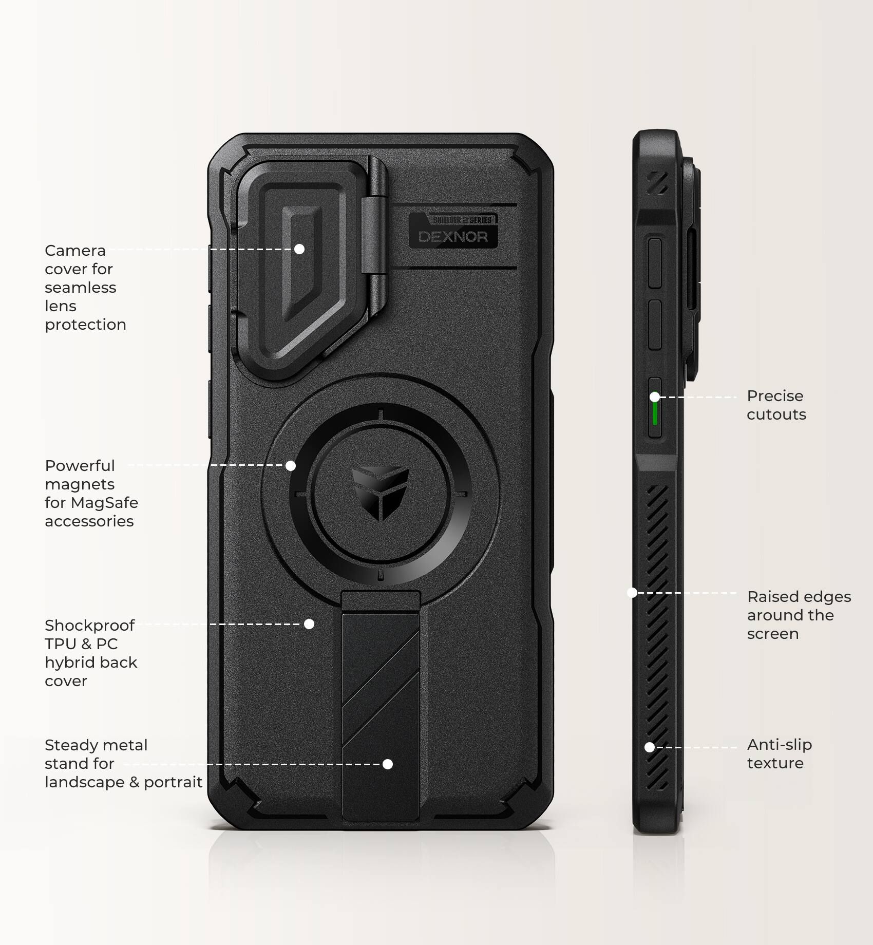 Camera cover for seamless lens protection

SHOUR2 SERIES DEXNOR

Precise cutouts

Powerful magnets for MagSafe accessories

Shockproof TPU & PC hybrid back cover

Raised edges around the screen

Steady metal stand for landscape & portrait

Anti-slip texture