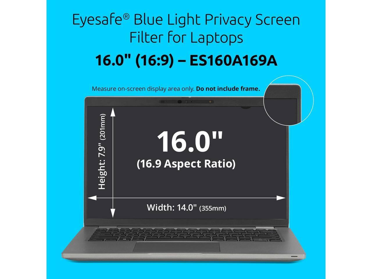 Eyesafe® Blue Light Privacy Screen Filter for Laptops 16.0" (16:9) - ES160A169A

Measure on-screen display area only. Do not include frame.

Height: 7.9" (201mm)
Width: 14.0" (355mm)