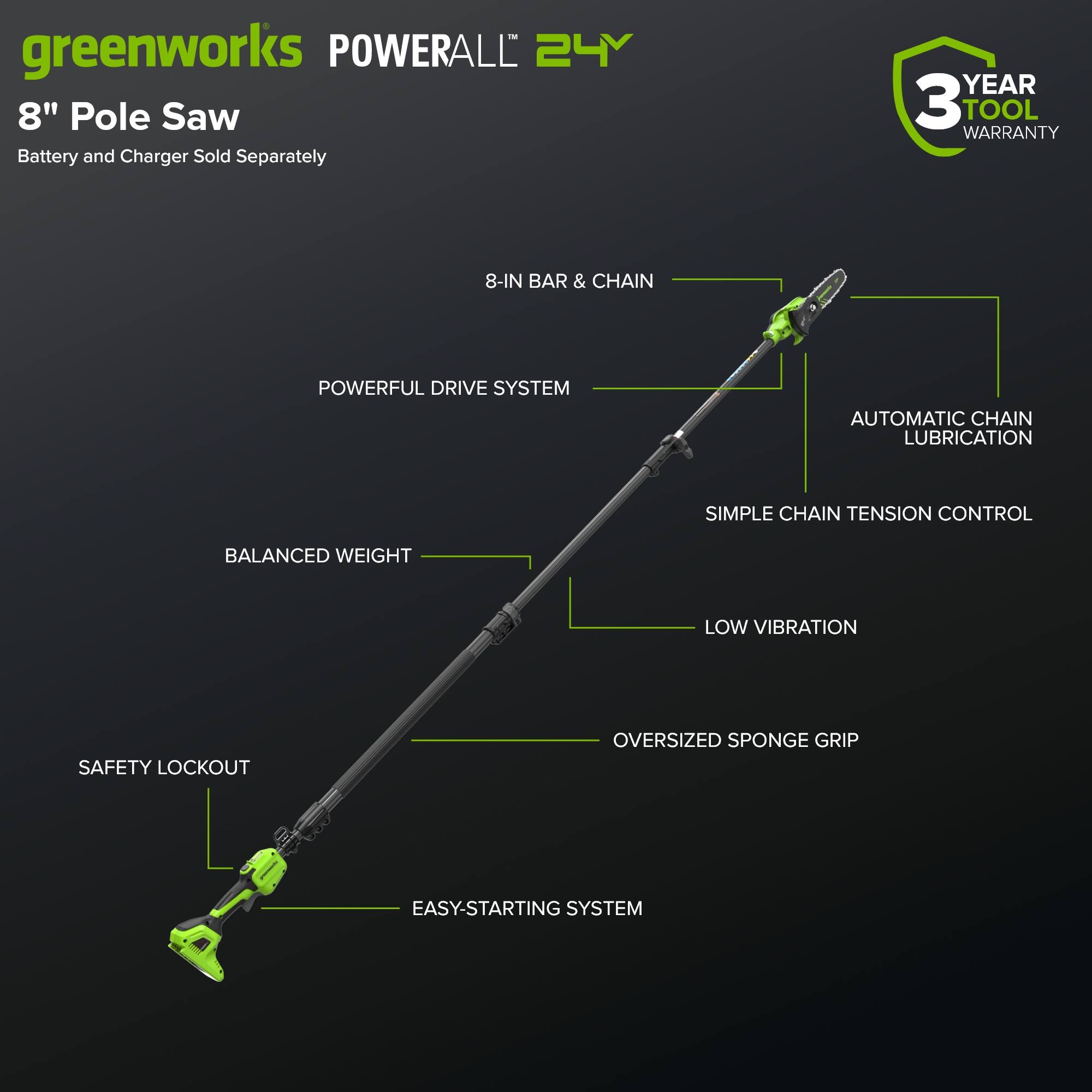 greenworks POWERALL 24V 8" Pole Saw Battery and Charger Sold Separately  
3 YEAR TOOL WARRANTY  
8-IN BAR & CHAIN  
POWERFUL DRIVE SYSTEM  
AUTOMATIC CHAIN LUBRICATION  
SIMPLE CHAIN TENSION CONTROL  
BALANCED WEIGHT  
LOW VIBRATION  
SAFETY LOCKOUT  
OVERSIZED SPONGE GRIP  
EASY-STARTING SYSTEM