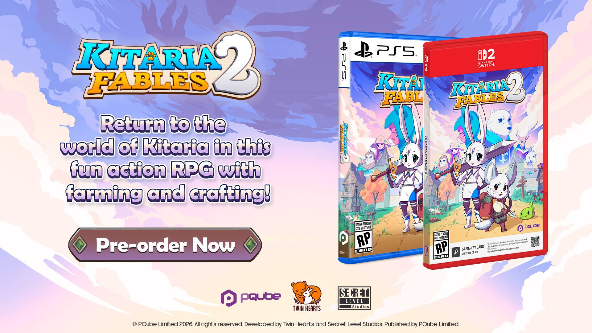 KITARIA 2 FABLES  
Return to the world of Kitaria in this fun action RPG with farming and crafting!  

PS5 KITARIA  
PS5 B2 NINTENDO SWITCH KITARIA 2 FABLES  

Pre-order Now  

BATING PENDING COTTE ATTENTE RP ESRB  
RATING POWDUCKS LOTE - RP ESRB  

GAME-KEY CARD carn out  

paube pqube TWIN HEARTS  
SECRET LEVEL Studios  
PQube Limited 2026. All rights reserved. Developed by Twin Hearts and Secret Level Studios. Published by PQube Limited.