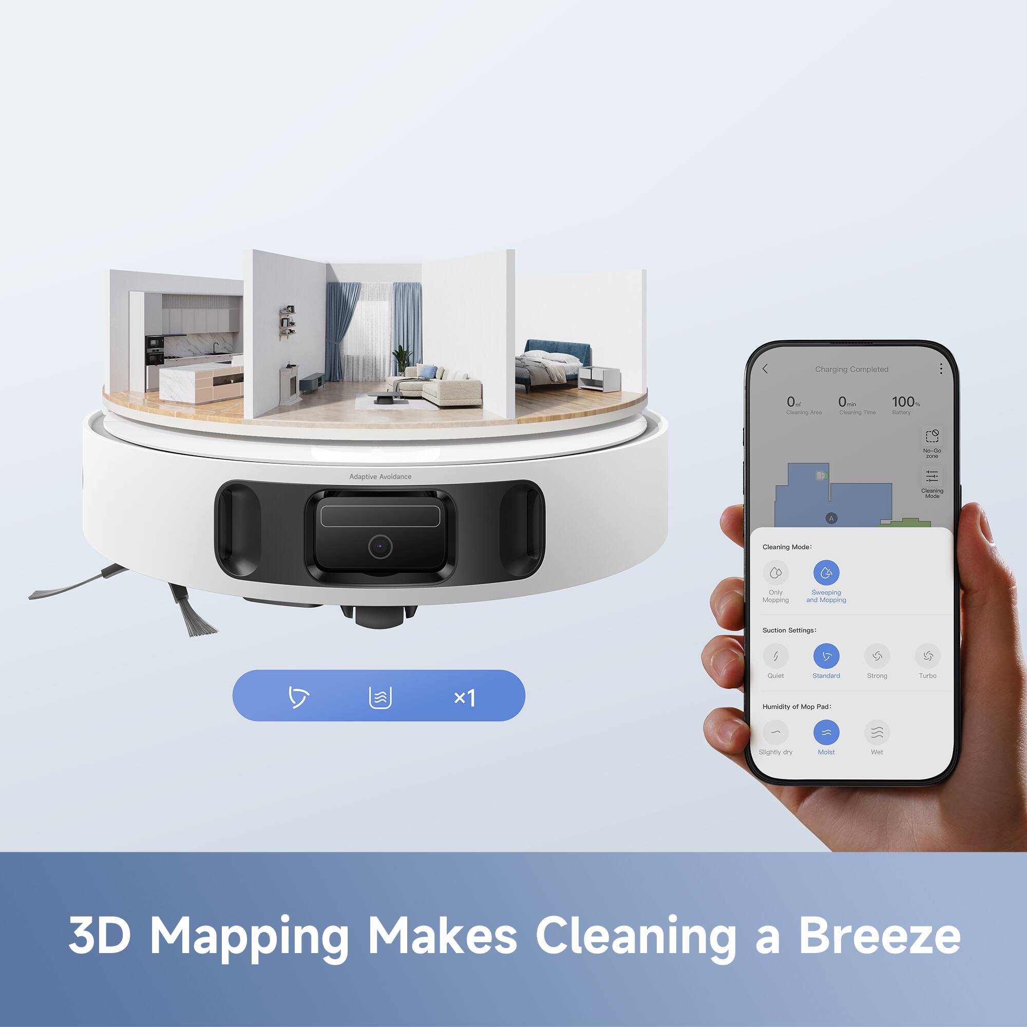 Charging Completed  
0 min  
0 min  
100%  

Adaptive Avoidance  

Cleaning Mode:  
Only Mopping  
Sweeping and Mopping  

Suction Settings:  
Quiet  
Standard  
Strong  
Turbo  

Humidity of Mop Pad:  
Slightly Dry  
Medium  
Wet  

3D Mapping Makes Cleaning a Breeze