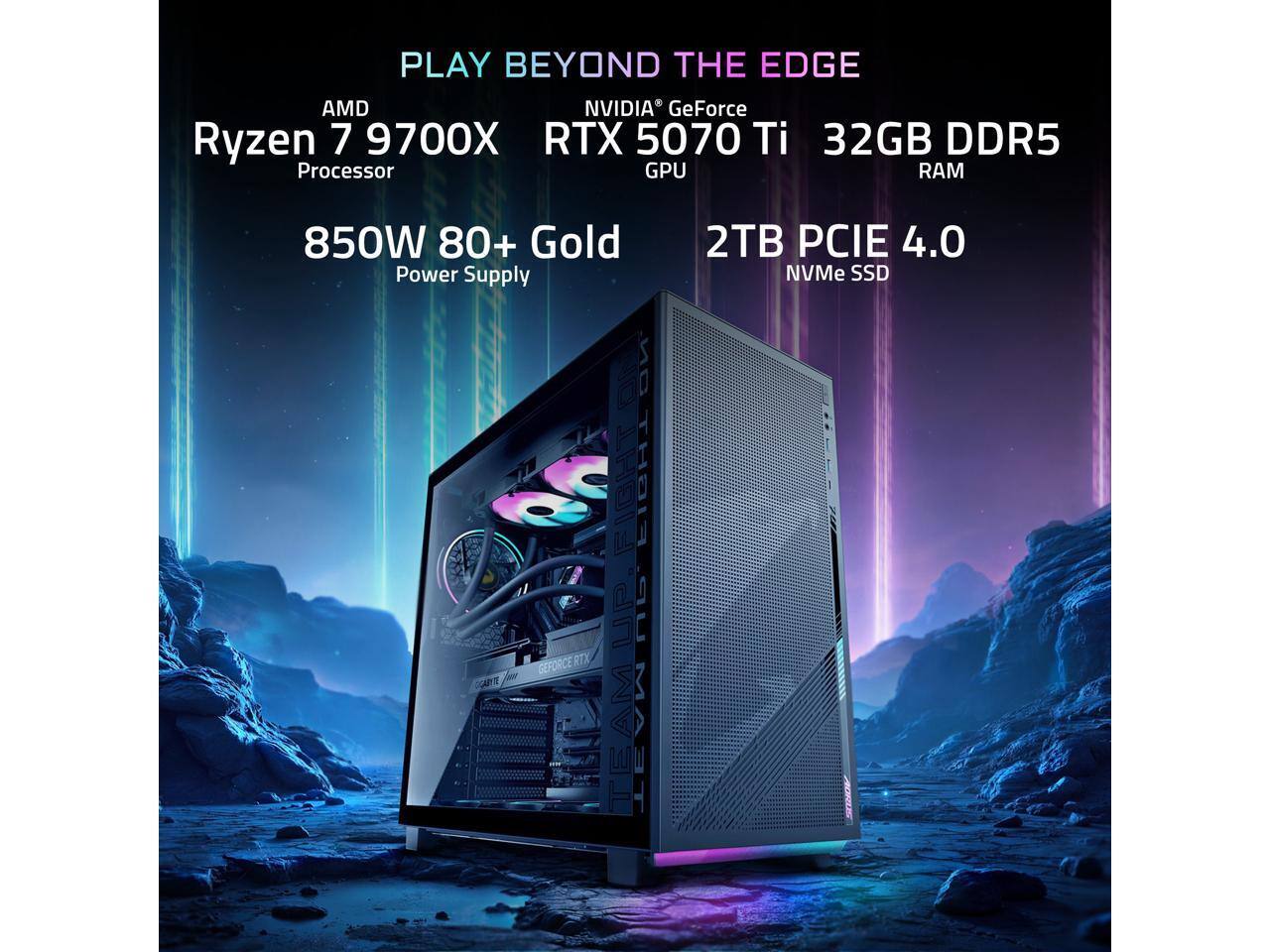 PLAY BEYOND THE EDGE  
AMD Ryzen 7 9700X Processor  
NVIDIA GeForce RTX 5070 Ti GPU  
32GB DDR5 RAM  
850W 80+ Gold Power Supply  
2TB PCIe 4.0 NVMe SSD